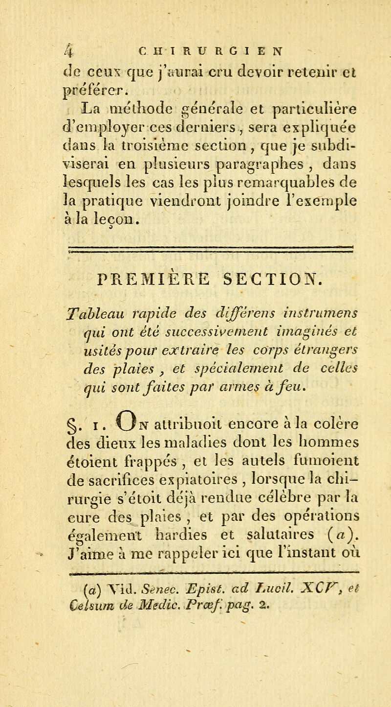 de ceux que j'aurai cru devoir retenir et préférer. La méthode générale et particulière d'employer ces derniers , sera expliquée dans la troisième section ? que je subdi- viserai en plusieurs paragraphes , dans lesquels les cas les plus remarquables de la pratique viendront joindre l'exemple à la leçon. PREMIERE SECTION. Tableau rapide des différens instrumens qui ont été successivement imaginés et usités pour extraire les corps étrangers des plaies , et spécialement de celles qui sont faites par armes à feu. §. i. 13 n attribuoit encore à la colère des dieux les maladies dont les hommes étoient frappés , et les autels fumoient de sacrifices expiatoires , lorsque la chi- rurgie s'étoit déjà rendue célèbre par la cure des plaies , et par des opérations également hardies et salutaires («). J'aime à me rappeler ici que l'instant où (a) Yid. Senec. Epist. ad Lucil. XCK» et Celsum de Medic. Prœf. pag. 2.