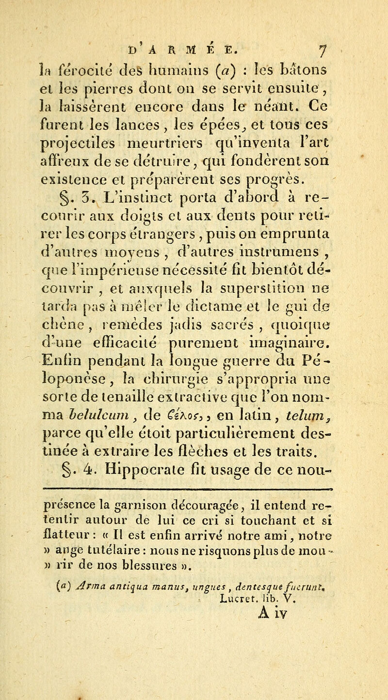 la férocité des humains (a) : les bâtons el les pierres dont on se servit ensuite, la laissèrent encore dans le néant. Ce furent les lances, les épées^ et tous ces projectiles meurtriers qu'inventa l'art affreux de se détruire, qui fondèrent son existence et préparèrent ses progrès. §.5. L'instinct porta d'abord à re- courir aux doigts et aux dents pour reti- rer les corps étrangers , puis on emprunta d'autres moyens , d'autres instrumens , que l'impérieuse nécessité fit bientôt dé- couvrir , et auxquels la superstition ne tarda pas à mêler Je dictanie et le gui de chêne, remèdes jadis sacrés , quoique d'une efficacité purement imaginaire. Enfin pendant la longue guerre du Pé- loponèse, îa chirurgie s'appropria une sorte de tenaille exlractive que l'on nom- ma beiuîcum, de €é\o?3i en latin, telum, parce qu'elle étoit particulièrement des- tinée à extraire les flèches et les traits. §.4. Hippocrate fit usage de ce nou- prësence la garnison découragée, il entend re- tentir autour de lui ce cri si touchant et si flatteur : « Il est enfin arrivé notre ami, notre » ange tutélaire : nous ne risquons plus de mou - )) rir de nos blessures ». {a) Arma antiqua manus, ungués ( dentesquefucrunU Lucret. lib. V. À iv