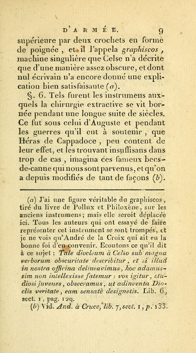 supérieure par deux crochets en forme de poignée, eu il l'appela grapïriscos , machine singulière que Celse n'a décrite que d'une manière assez obscure, et dont nul écrivain n'a encore donné une expli- cation bien satisfaisante (a). §.6. Tels furent les instrumens aux- quels la chirurgie extraclive se vit bor- née pendant une longue suite de siècles. Ce fut sous celui d'Auguste et pendant les guerres qu'il eut à soutenir , que Héras de Cappadoce , peu content de leur effet, et les trouvant insuffisans dans trop de cas , imagina ces fameux becs- de-canne qui nous sont parvenus, et qu'on a depuis modifiés de tant de façons (&). (a) J'ai une figure véritable du graphiscos 5 tiré du livre de Pollux et Philoxène, sur les anciens instrumens ; mais elle seroit déplacée ici. Tous les auteurs qui ont essayé de faire représenter cet instrument se sont trompés, et je ne vois qu'André de la Croix qui ait eu la bonne foi d'en convenir. Ecoutons ce qu'il dit à ce sujet : Taie diocleum à Ceho sub magna verborum obscuritate describitur , et si illud in nostra ojficina delineavimus, hoc adamus- sim non intellexisse fatemur ; vos igitur, stii~ diosijuvenes, ohsecramits, ut adinventa Dio- clis varitate, eam sensatè designetis. Lib. 6, sect. i, pag. 129. (b) Yid. dtnd, à Cruce,*lib. j)seût. i)p* i33,