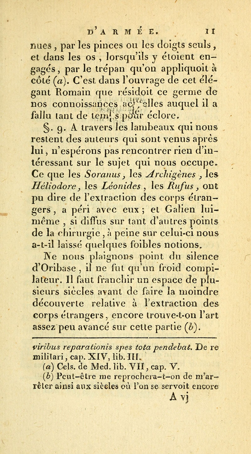 nues , par les pinces ou les doigts seuls, et dans les os , lorsqu'ils y éloient en- gagés , par le trépan qu'on appliquoit à côté (a). C'est dans l'ouvrage de cet élé- gant Romain que résidoit ce germe de nos connoissances acj^slîes auquel il a fallu tant de ternes pour éclore. §. g. A travers les lambeaux qui nous restent des auteurs qui sont venus après lui, n'espérons pas rencontrer rien d'in- léressant sur le sujet qui nous occupe» Ce que les S or anus, les Archigènes , les Héliodore, les Léonides , les Rufus _, ont pu dire de l'extraction des corps étran- gers, a péri avec eux; et Gaîien lui- même , si diffus sur tant d'autres points de la chirurgie , à peine sur celui-ci nous a-t-il laissé quelques foibles notions. Ne nous plaignons point du silence d'Oribase , il ne fut qu'un froid compi- lateur. Il faut franchir un espace de plu- sieurs siècles avant de faire la moindre découverte relative à l'extraction des corps étrangers, encore trouve»t-on l'art assez peu avancé sur cette partie (h). viribus reparationis spes tota pendebat. De re militari, cap. XIV, lib.IIL (a) Cels. de Med. îib. VII, cap. V. (b) Peut-être me reprochera-t-on de m'ar— rêter ainsi aux siècles où l'on se servoit encore A vj