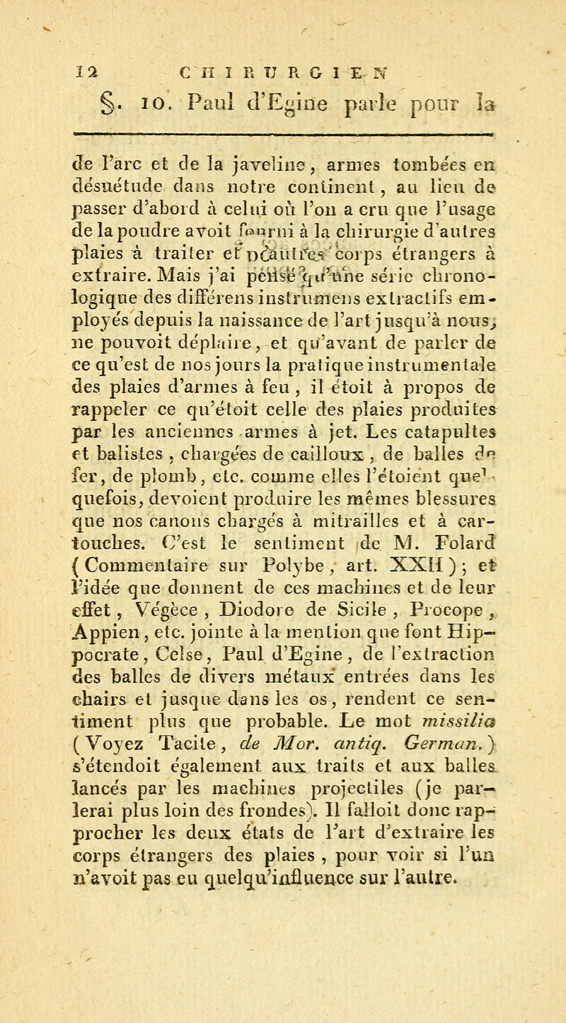 §. io. Paul d'Egine parle pour la de l'arc et cle la javeline, armes tombées en désuétude dans notre continent, au lieu de passer d'abord à celui où l'on a cru que l'usage de la poudre a voit fourni à la chirurgie d'autres plaies à traiter etpOÉJuirçk'corps étrangers à extraire. Mais j'ai péiisë qiPnne série chrono- logique des différens instrumens extraciifs em- ployés depuis la naissance de l'art jusqu'à nous, ne pouvoit déplaire, et qu'avant de parler de ce qu'est de nos jours la pratique instrumentale des plaies d'armes à feu , il étoit à propos de rappeler ce qu'étoit celle des plaies produites par les anciennes armes à jet. Les catapultes et balistes . chargées de cailloux , de balles d*? fer, de plomb, etc. comme elles l'étoiént que1 quefois, dévoient produire les mêmes blessures que nos canons chargés à mitrailles et à car- touches. C'est le sentiment de. M. Folard { Commentaire sur Poîybe , art. XXÏI ) -, et l'idée que donnent de ces machines et de leur effet, Vegèee , Diodore de Sicile , Procope , Appien, etc. jointe à la mention que font Hip— pocrate, Celse, Paul d'Egine, de l'extraction des balles de divers métaux entrées dans les chairs et jusque dans les os, rendent ce sen- timent plus que probable. Le mot missilia ( Voyez Tacite , de M or. antiq. German. } s'étendoit également aux traits et aux balles lancés par les machines projectiles (je par- lerai plus loin des frondes). Il falloit donc rap- procher les deux états de l'art d'extraire les corps étrangers des plaies , pour voir si l'un n'avoit pas eu quelqu'iuflueuce sur l'autre.