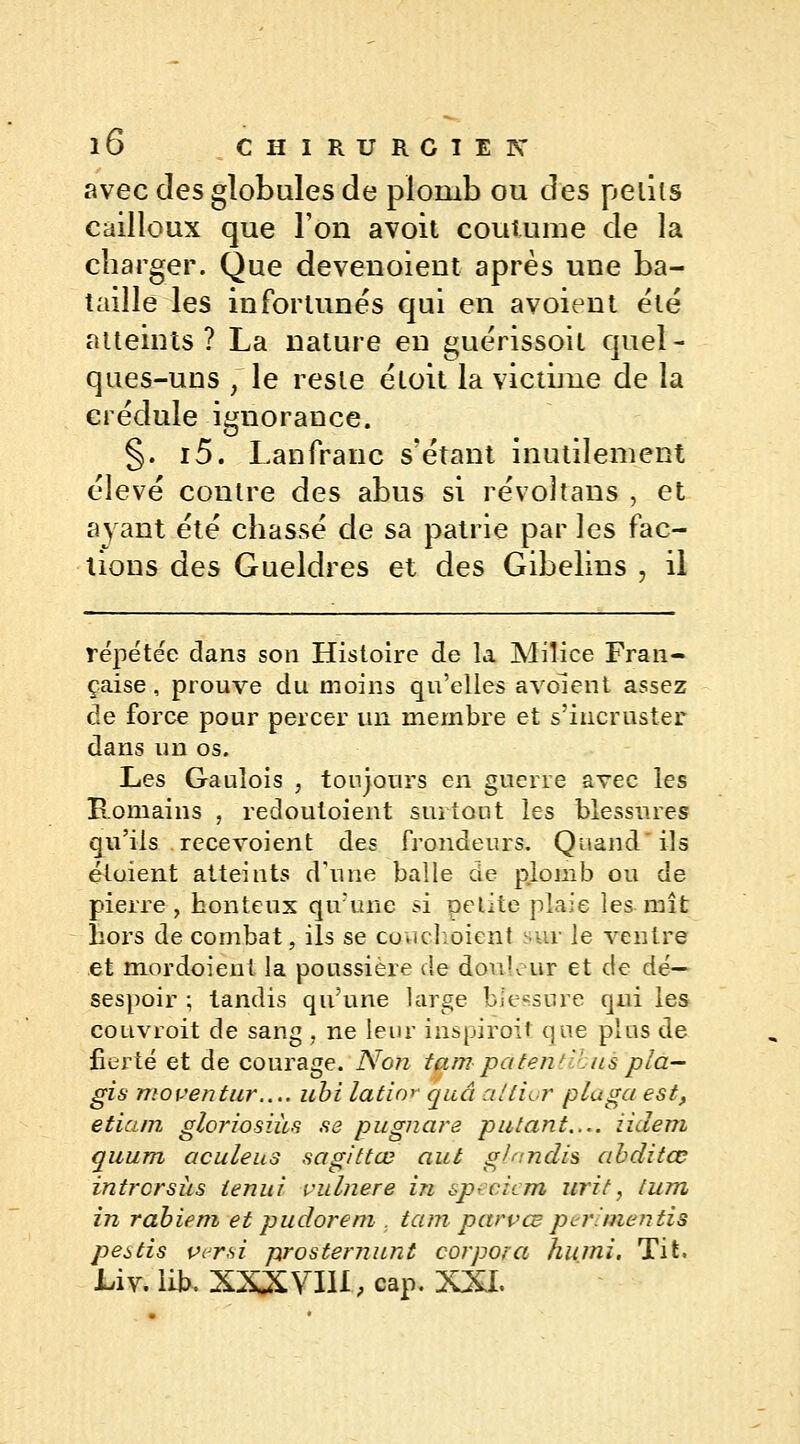 avec des globules de plomb ou des petits cailloux que l'on avoit coutume de la charger. Que devenoient après une ba- taille les infortunes qui en avoient été atteints? La nature en guérissoit quel- ques-uns ~y le reste étoit la victime de la crédule ignorance. §. i5. Lan franc s'étant inutilement élevé contre des abus si révoîtans , et ayant été chassé de sa patrie par les fac- tions des Gueldres et des Gibelins , il répétée dans son Histoire de la Milice Fran- çaise, prouve du moins qu'elles avoient assez de force pour percer un membre et s'incruster dans un os. Les Gaulois , toujours en guerre avec les Romains , redoutoient surtout les blessures qu'ils recevoient des frondeurs. Quand ils éloient atteints d'une balle de plomb ou de pierre, honteux qu'une si Délite plaie les mît liors de combat, ils se couchoient swr le ventre et mordoient la poussière de doulour et de dé- sespoir ; tandis qu'une large bïessure qui les couvroit de sang , ne leur inspirent que plus de fierté et de courage. Non tampatentlbuspla- gia moventur.... ubi latin*- quâ altior pluga est, etiam gloriosiics se pugnare putant.... iidem quum aculeus sagittœ aut gfnndis abditœ intrcrsiis ienul vuliiere in speciem urit, tum in rabiem et pu dore m , tam parvœ per!mentis pestis versi prosternunt corpora humi, Tit. Liv. lie. XXXVIII, cap. XXI.