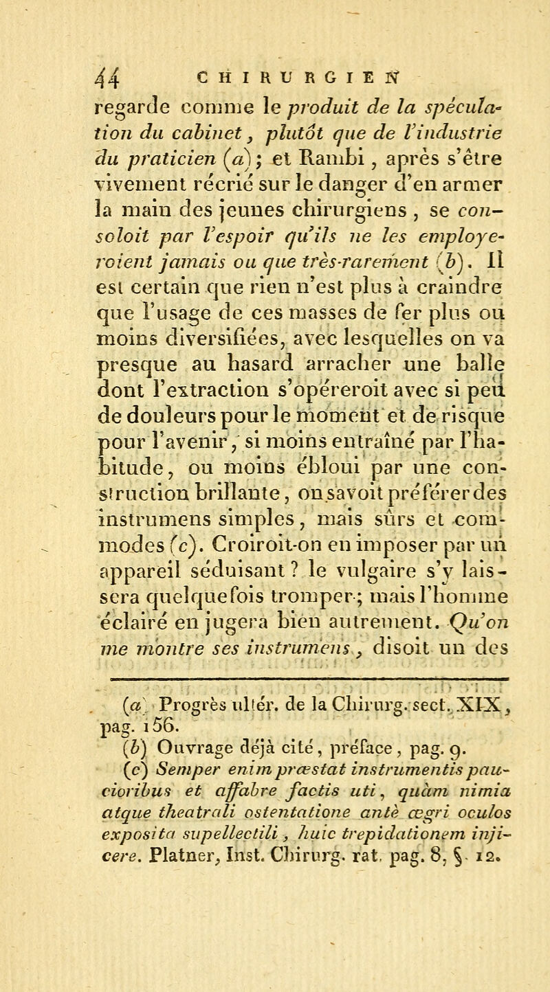 regarde comme le produit de la spécula- tion du cabinet y plutôt que de Vindustrie du praticien (a) ; et Rambi, après s'être vivement récrie sur le danger d'en armer la main des jeunes chirurgiens , se con- soloit par Vespoir qu'ils ne les employé- voient jamais ou que très-rarement (Z>). Il esl certain que rien n'est plus à craindre que l'usage de ces masses de fer plus ou moins diversifiées, avec lesquelles on va presque au hasard arracher une balle dont l'extraction s'opereroit avec si peu de douleurs pour le moment et de risque pour l'avenir, si moins entraîné par l'ha- bitude, ou moins ébloui par une con- struction brillante, on.savoit préférer des instrumens simples, mais sûrs et com- modes (c). Croiroit-on en imposer par un appareil séduisant? le vulgaire s'y lais- sera quelquefois tromper; mais l'homme éclairé en jugera bien autrement. Qu'on me montre ses instrumens, disoit un des (a) Progrès ultér. de la Chirurg. sect.XIX, pag. i56. (b) Ouvrage déjà cité, préface, pag. 9. (c) Semper enimprœstat instrumentaspau- cioribus et affabre factis uti, quàm nimia atque theatrali ostentatione antè œgri oculos exposita supellectili , huic trepidationem inji- cere. Platner, Inst. Chirurg. rat. pag. 8, §■ 12.