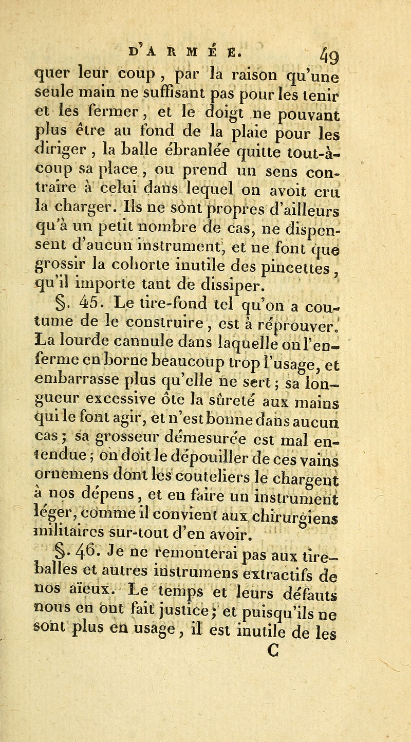 quer leur coup , par la raison qu'une seule main ne suffisant pas pour les tenir et les fermer, et le doigt ne pouvant plus être au fond de la plaie pour les diriger , la balle ébranlée quitte tout-à- coup sa place , ou prend un sens con- traire à celui dans lequel on a voit cru la charger. Ils ne sont propres d'ailleurs qu'à un petit nombre de cas, ne dispen- sent d'aucun instrument, et ne font que grossir la cohorte inutile des pincettes qu'il importe tant de dissiper. §, 45. Le tire-fond tel qu'on a cou- tume de le construire, est à réprouver j La lourde cannule dans laquelle on l'en- ferme en borne beaucoup trop l'usage, et embarrasse plus qu'elle ne sert ; sa lon- gueur excessive ôte la sûreté aux mains qui le font agir, et n'est bonne dans aucun cas ; sa grosseur démesurée est mal en- tendue ; oii doit le dépouiller de ces vains ornemens dont les couteliers le chargent à nos dépens, et en faire un instrument léger, comme il convient aux chirurgiens militaires sur-tout d'en avoir. §. 46. Je ne remonterai pas aux tire- balles et autres instrumens exlractifs de nos aïeux. Le temps et leurs défauts nous en ont fait justice; et puisqu'ils ne sont plus en usage, il est inutile de les C