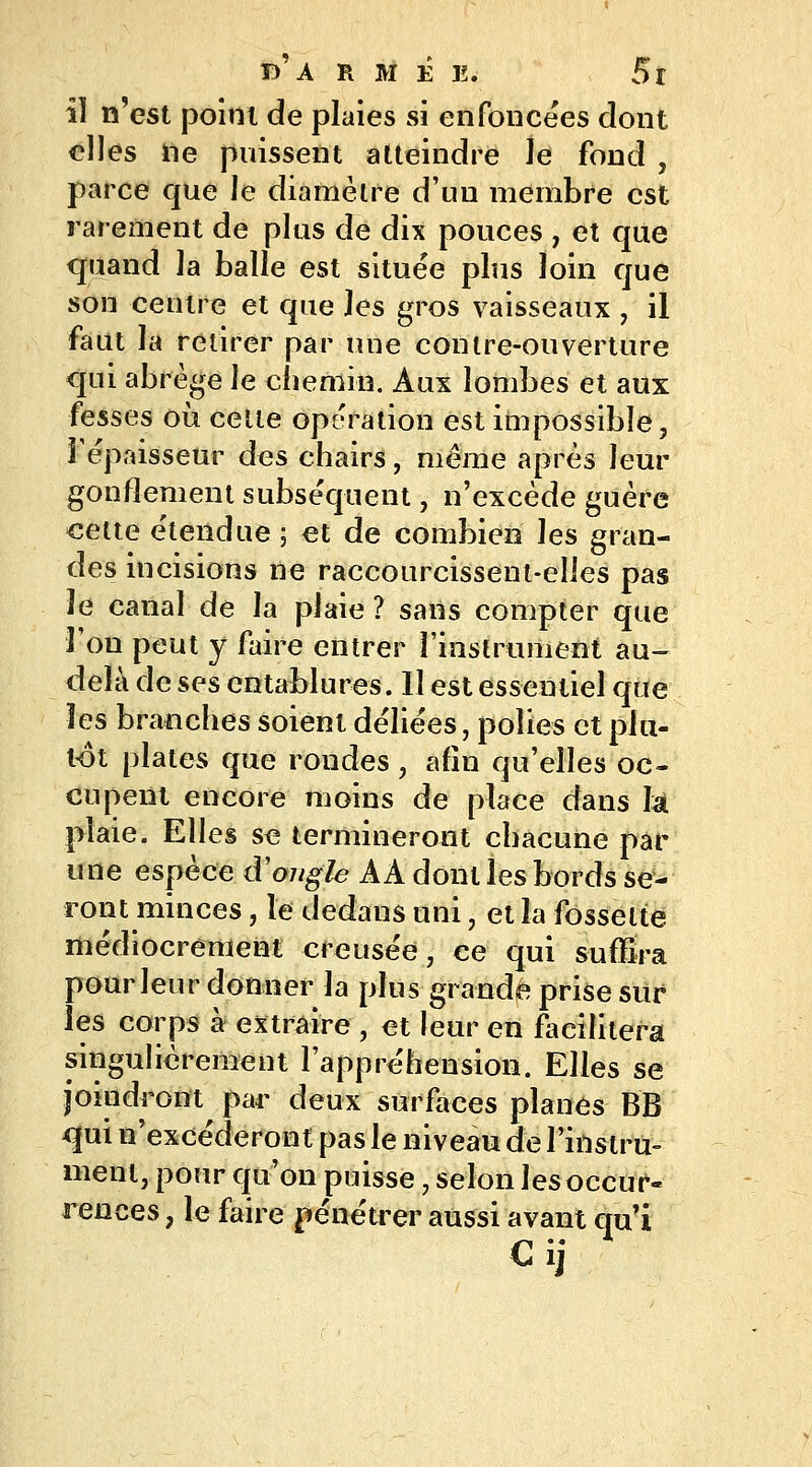 il n'est point de plaies si enfoncées dont elles lie puissent atteindre le food , parce que le diamètre d'nu membre est rarement de plus de dix pouces , et que quand la balle est située plus loin que son centre et que les gros vaisseaux , il faut la retirer par une contre-ouverture qui abrège le chemin. Aux lombes et aux fesses où cette opération est impossible, l'épaisseur des chairs, même après leur gonflement subséquent, n'excède guère cette étendue ; et de combien les gran- des incisions ne raccourcissent-elles pas le canal de la plaie ? sans compter que l'on peut y faire entrer l'instrument au- delà de ses entablures. Il est essentiel que les branches soient déliées, polies et plu- lot plates que rondes , afin qu'elles oc- cupent encore moins de place dans là plaie. Elles se termineront chacune par une espèce d'ongle A A dont les bords se- ront minces , le dedans uni, et la fossette médiocrement creusée, ce qui suffira pour leur donner la plus grande prise sur les corps à extraire , et leur en facilitera singulièrement l'appréhension. Elles se joindront par deux surfaces planes BB qui n'excéderont pas le niveau de l'instru- ment, pour qu'on puisse, selon les occur- rences , le faire pénétrer aussi avant qu'i Cij