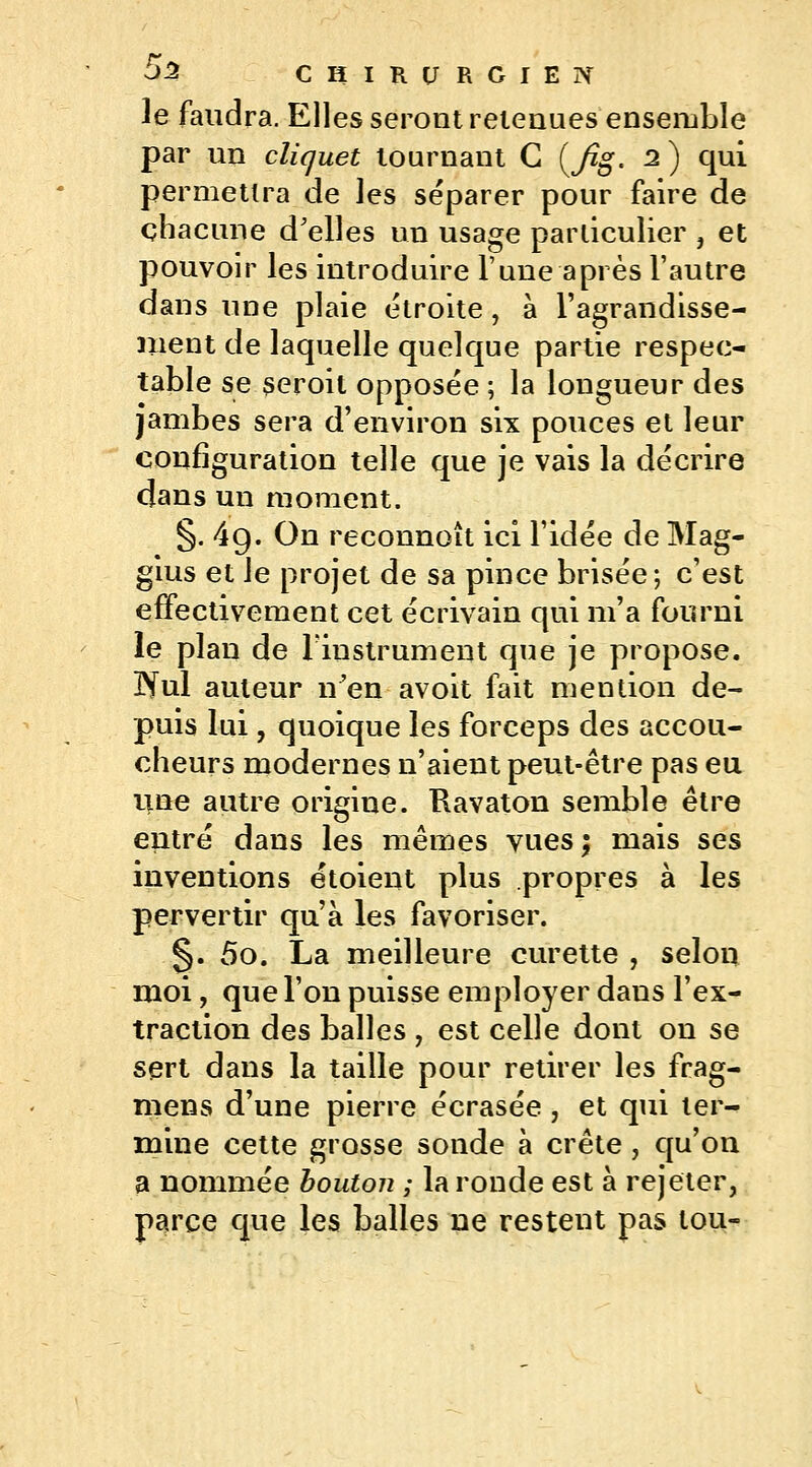 le faudra. Elles seront retenues ensemble par un cliquet tournant G (y%. 2) qui permettra de les séparer pour faire de chacune d'elles un usage particulier , et pouvoir les introduire l'une après l'autre dans une plaie étroite, à l'agrandisse- Jiient de laquelle quelque partie respec- table se seroit opposée ; la longueur des jambes sera d'environ six pouces et leur configuration telle que je vais la décrire dans un moment. §. 4g. On reconnoît ici l'idée de Mag- gius et le projet de sa pince brisée; c'est effectivement cet écrivain qui m'a fourni le plan de l'instrument que je propose. IYul auteur n'en avoit fait mention de- puis lui, quoique les forceps des accou- cheurs modernes n'aient peut-être pas eu une autre origine. Ravaton semble être entré dans les mêmes vuesj mais ses inventions étoient plus propres à les pervertir qu'à les favoriser. §. 5o. La meilleure curette , selon moi, que l'on puisse employer dans l'ex- traction des balles , est celle dont on se sert dans la taille pour retirer les frag- mens d'une pierre écrasée, et qui ter- mine cette grosse sonde à crête , qu'on a nommée bouton ; la ronde est à rejeter, parce que les balles ne restent pas lou-