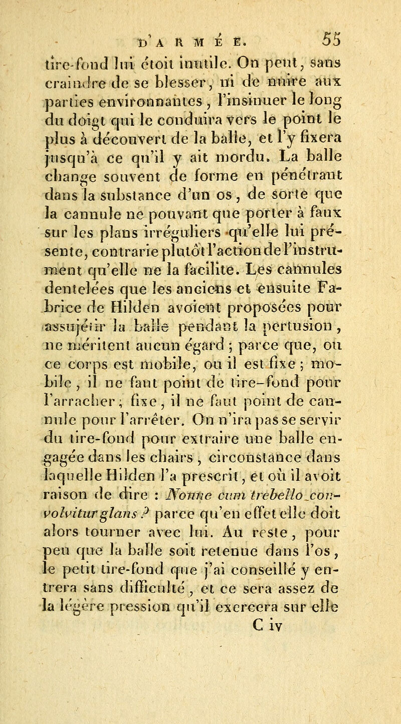 tire-fond lui étoil inutile. On peut, sans craindre de se blesser, ni de nnire aux parties environnantes , l'insinuer le long du doigt qui le conduira vers le point le plus à découvert de la balle, et l'y fixera jusqu'à ce qu'il y ait mordu. La balle change souvent de forme en pénétrant dans la substance d'un os, de sorte que la cannule ne pouvant que porter à faux sur les plans irréguliers qu'elle lui pré- sente, contrarie plutôt l'action de l'instru- ment qu'elle ne la facilite. Les cannules dentelées que les anciens et ensuite Fa- brice de Hilde-n avoient proposées pour assujéiir la balle pendant la pertusion , ne méritent aucun égard ; parce que, ou ce corps est mobile, ou il est fixe ; mo- bile , il ne faut point de tire-fond pour l'arracher ; fixe , il ne faut point de can- nule pour l'arrêter. On n'ira pas se servir du lire-fond pour extraire une balle en- gagée dans les chairs , circonstance dans laquelle Hilden l'a prescrit, et où il avoit raison de dire : Nonne cum trebeUo^con- volviturglans ? parce qu'en effet elle doit alors tourner avec lui. Au reste, pour peu que la balle soit retenue dans l'os, le petit lire-fond que j'ai conseillé y en- trera sans difficulté , et ce sera assez de la légère pression qu'il exercera sur elle C iv