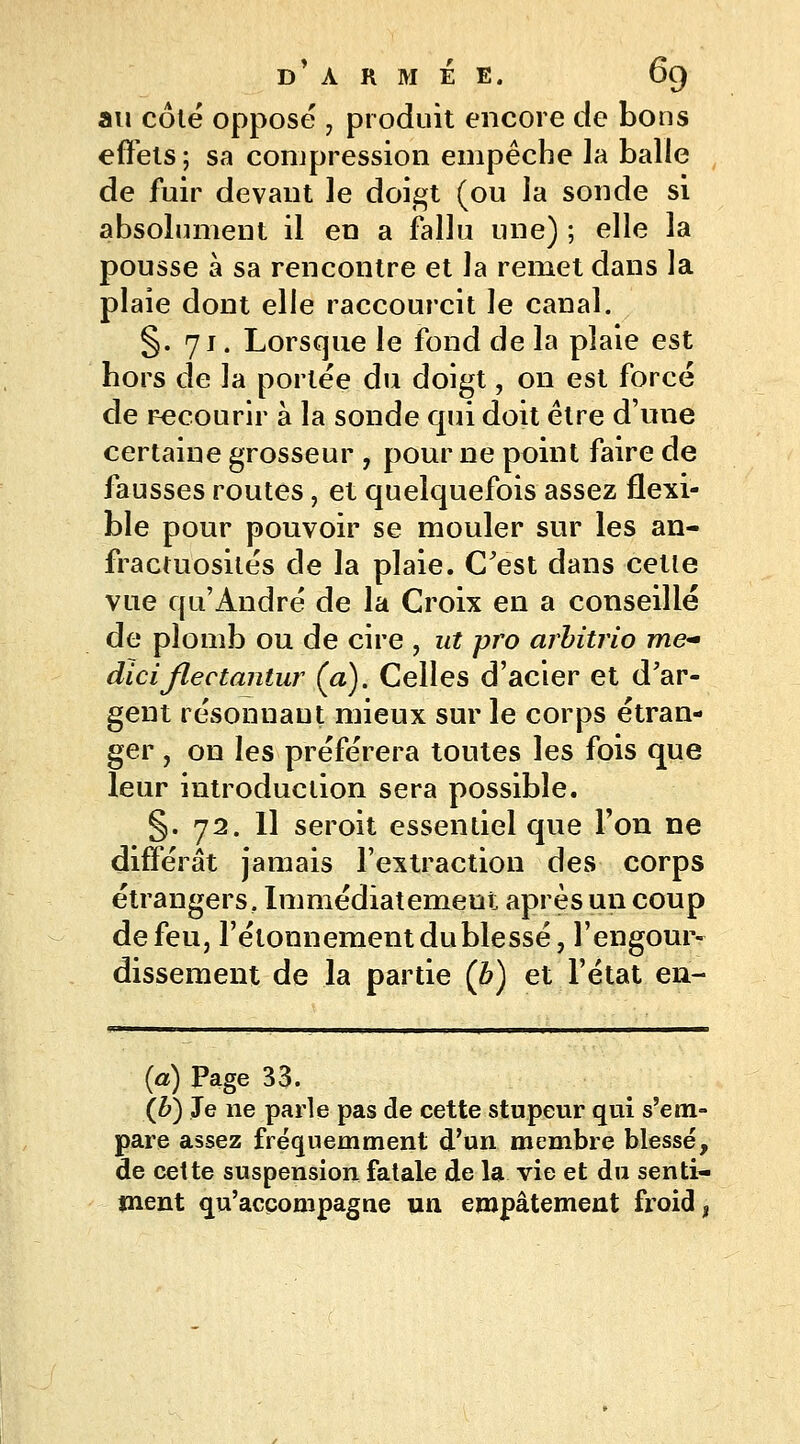 au côté opposé 7 produit encore de bons effets ; sa compression empêche la balle de fuir devant le doigt (ou la sonde si absolument il en a fallu une) ; elle la pousse à sa rencontre et la remet dans la plaie dont elle raccourcit le canal. §. 71. Lorsque le fond de la plaie est hors de la portée du doigt, on est forcé de recourir à la sonde qui doit être d'une certaine grosseur , pour ne point faire de fausses routes, et quelquefois assez flexi- ble pour pouvoir se mouler sur les an- fractuosités de la plaie. C'est dans cette vue qu'André de la Croix en a conseillé de plomb ou de cire , ut pro arbitrio me- diciflectantur (a). Celles d'acier et d'ar- gent résonuaut mieux sur le corps étran- ger , on les préférera toutes les fois que leur introduction sera possible. §. 72. Il seroit essentiel que Ton ne différât jamais l'extraction des corps étrangers. Immédiatement après un coup de feu, l'élonnement du blessé, l'engour- dissement de la partie (b) et l'état en- (a) Page 33. (b) Je ne parle pas de cette stupeur qui s'em- pare assez fréquemment d'un membre blessé, de cette suspension fatale de la vie et du senti- ment qu'accompagne un empâtement froid t