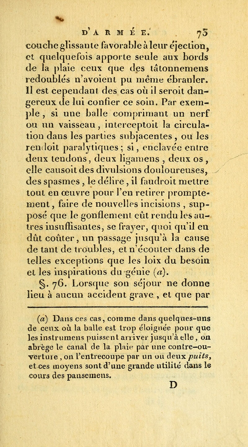 couche glissante favorable à leur éjection, et quelquefois apporte seule aux bords de la plaie ceux que des lâtonnemens redoublés n'avoient pu même ébranler. 11 est cependant des cas où il seroit dan- gereux de lui confier ce soin. Par exem- ple , si une balle comprimant un nerf ou un vaisseau, interceptoit la circula- tion dans les parties subjacentes, ou les rendoit paralytiques ; si, enclavée entre deux tendons, deux iigamens , deux os , elle causoit des divulsions douloureuses, des spasmes , le délire , il faudrait mettre tout en œuvre pour l'en retirer prompte- inent, faire de nouvelles incisions , sup- posé que le gonflement eût rendu les au- tres insuffisantes, se frayer, quoi qu'il en dût coûter, un passage jusqu'à la cause de tant de troubles, et n'écouler dans de telles exceptions que les loix du besoin et les inspirations du génie (a). §.76. Lorsque son séjour ne donne lieu à aucun accident grave , et que par (a) Dans ces cas, comme dajis quelques-uns de ceux où la balle est trop éloignée pour que les instrumens puissent arriver jusqu'à elle, on abrège le canal de la plaie par une contre-ou- verture , on l'entrecoupe par un ou deux puits, et ces moyens sont d'une grande utilité dans le cours des pansemens. D