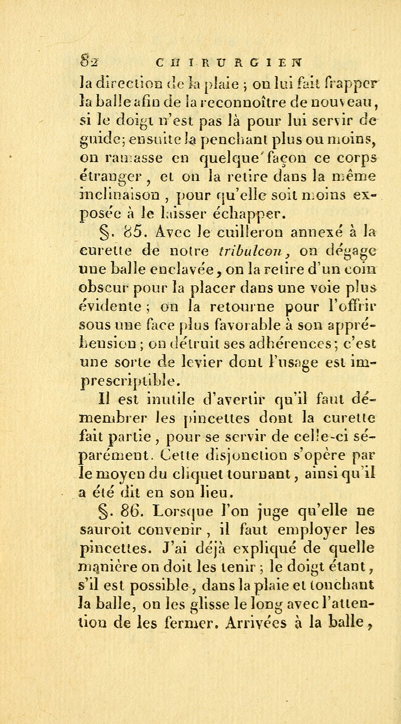 la direction de la plaie ; on lui fait frapper la balle afin de lareconnoître de nouveau, si le doigt n'est pas là pour lui servir de guide; ensuite la penchant plus ou moins, on ramasse en quelque'façon ce corps étranger ? et on la relire dans la même inclinaison , pour qu'elle soit moins ex- posée à le laisser échapper. §. 85. Avec le cuilleron annexé à la curette de notre tribulcon} on dégage une balle enclavée y on la retire d'un coin obscur pour la placer dans une voie plus évidente ; on la retourne pour l'offrir sous une face plus favorable à son appré- hension ; on détruit ses adhérences; c'est une sorte de levier dont l'usage est im- prescriptible. Il est inutile d'avertir qu'il faut dé- membrer les pincettes dont la curette fait partie , pour se servir de celle-ci sé- parément. Celte disjonction s'opère par le moyen du cliquet tournant, ainsi qu'il a été dit en son lieu. §. 86. Lorsque l'on juge qu'elle ne sauroit convenir , il faut employer les pincettes. J'ai déjà expliqué de quelle manière on doit les tenir ; le doigt étant, s'il est possible , dans la plaie et touchant la balle, on les glisse le long avec l'atten- tion de les fermer. Arrivées à la balle ?