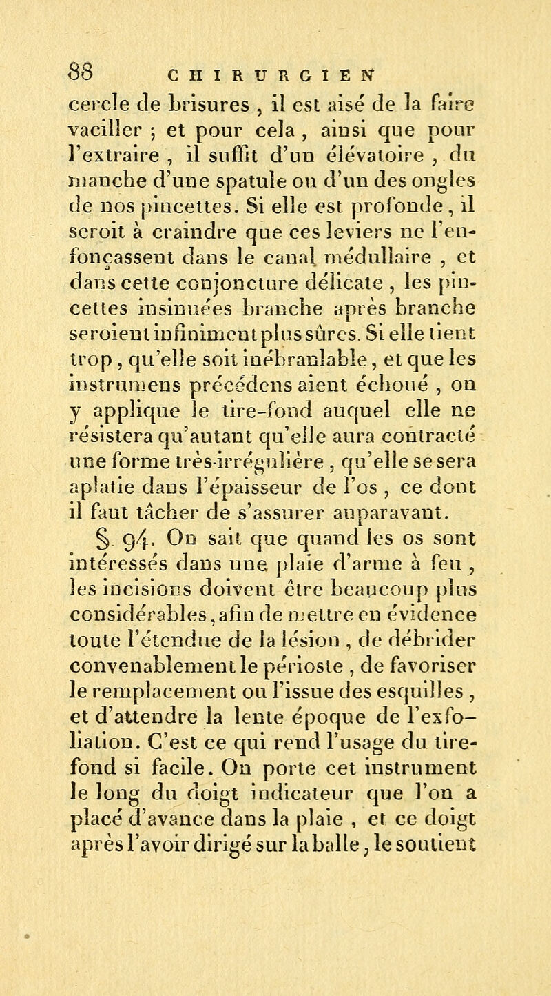 cercle de brisures , il est aisé de la faire vaciller ; et pour cela , aiusi que pour l'extraire , il suffit d'un éîévatoire , du manche d'une spatule ou d'un des ongles de nos pincettes. Si elle est profonde, il seroit à craindre que ces leviers ne l'en- fonçassent dans le canal médullaire , et dans cette conjoncture délicate , les pin- celtes insinuées branche après branche seroienl infiniment plus sûres. Si elle lient trop , qu'elle soit inébranlable, et que les instrumens précëdens aient échoué , on y applique le lire-fond auquel elle ne résistera qu'autant qu'elle aura contracté une forme très-irréguîière , qu'elle se sera aplatie dans l'épaisseur de l'os , ce dont il faut tâcher de s'assurer auparavant. § 94. On sait que quand les os sont intéressés dans une plaie d'arme à feu , les incisions doivent être beaucoup plus considérables, afin de mettre en évidence toute l'étendue de la lésion , de débrider convenablement le périoste , de favoriser le remplacement ou l'issue des esquilles , et d'attendre la lente époque de l'exfo- liation. C'est ce qui rend l'usage du tire- fond si facile. On porte cet instrument le long du doigt indicateur que l'on a placé d'avance dans la plaie , et ce doigt après l'avoir dirigé sur la balle ? le soutient