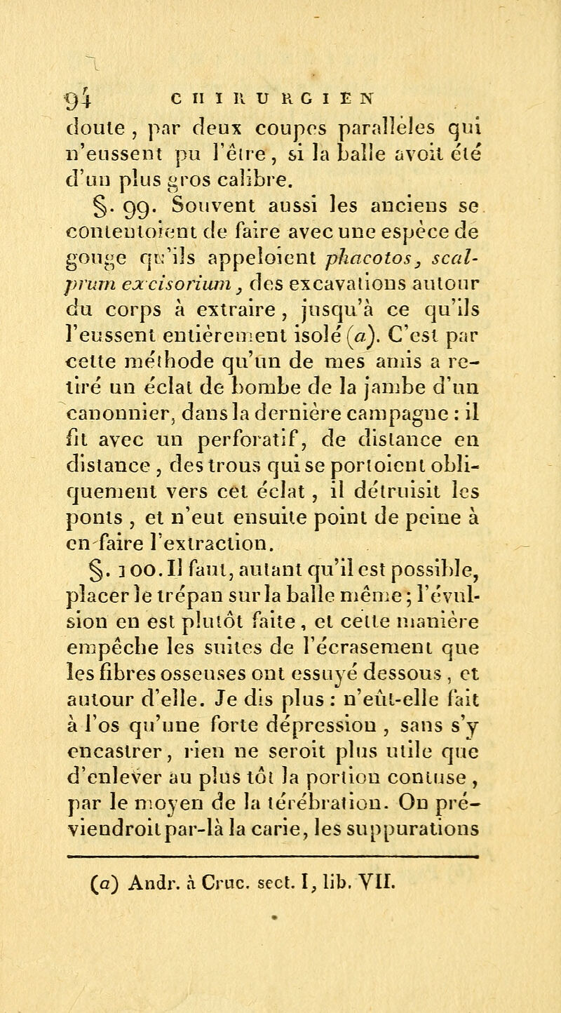 doute , par deux coupes parallèles qui n'eussent pu l'être, si la balie avoit été d'un plus gros calibre. §. 99. Souvent aussi les anciens se conteuloient de faire avec une espèce de gouge qu'ils appeîoient phacotos3 scal- prum excisoriwn} des excavations autour du corps à extraire, jusqu'à ce qu'ils l'eussent entièrement isole (#,). C'est par cette méthode qu'un de mes amis a re- lire un éclat de bombe de la jambe d'un canonnier, dans la dernière campagne : il fit avec un perforatif, de dislance en distance , des trous qui se porloient obli- quement vers cet éclat, il détruisit les ponts , et n'eut ensuite point de peine à en faire l'extraction. §. 3 00.I1 faut, autant qu'il est possible, placer îe trépan sur la balle même ; révul- sion en est plutôt faite, et celte manière empêche les suites de l'écrasement que les fibres osseuses ont essuyé dessous , et autour d'elle. Je dis plus : n'eût-elle fait à l'os qu'une forte dépression , sans s'y encastrer, rien ne seroit plus utile que d'enlever au plus tôt la portion contuse , par le moyen de la térébration. On pré- viendroitpar-là la carie, les suppurations (g) Andr. à Crue. sect. \, lib. VII.