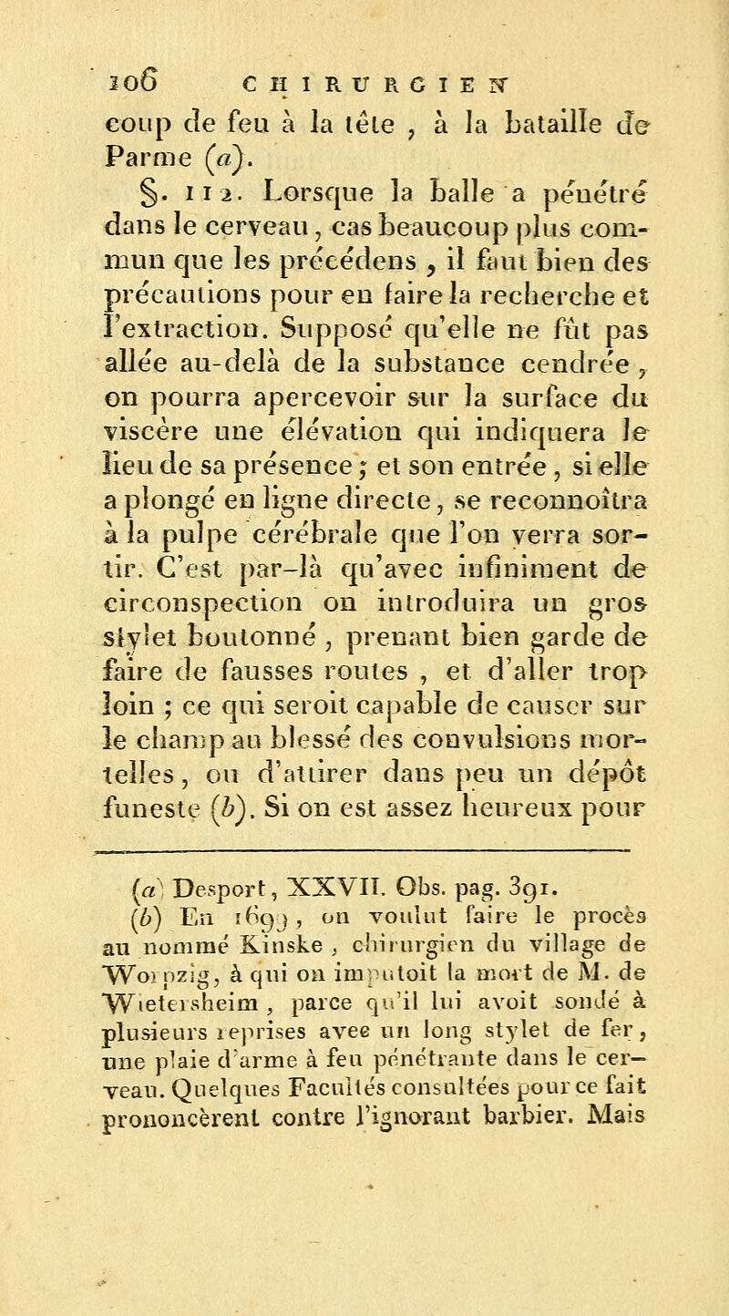 coup cîe feu à la tête , à la bataille de Parme («). §. 112. Lorsque la balle a pénétre dans le cerveau, cas beaucoup plus com- mun que les préeëdens , il faut bien des précautions pour en faire la recherche et l'extraction. Supposé qu'elle ne fût pas allée au-delà de la substance cendrée 7 on pourra apercevoir sur la surface du viscère une élévation qui indiquera le lieu de sa présence ; et son entrée j si elle a plongé en ligne directe \ se reconnoîtra à la pulpe cérébrale que l'on verra sor- tir. C'est par-là qu'avec infiniment de circonspection on introduira un gros- slylet boutonné , prenant bien garde de faire de fausses routes , et d'aller trop loin ; ce qui seroit capable de causer sur le champ au blessé des convulsions mor- telles , ou d'attirer dans peu un dépôt funeste (Z>). Si on est assez heureux pour (a) Desport, XXVII. Obs. pag. 3gi. (6) En 169J , on voulut faire le procès au nommé Kinske , chirurgien du village de Worozigj à qui on imputait la mort de M. de YVietevsheim , parce qu'il lui avoit sondé à plusieurs reprises avec un long stylet de fer, une plaie d'arme à feu pénétrante dans le cer- veau. Quelques Facultés consultées pour ce fait prononcèrent contre l'ignorant barbier. Mais