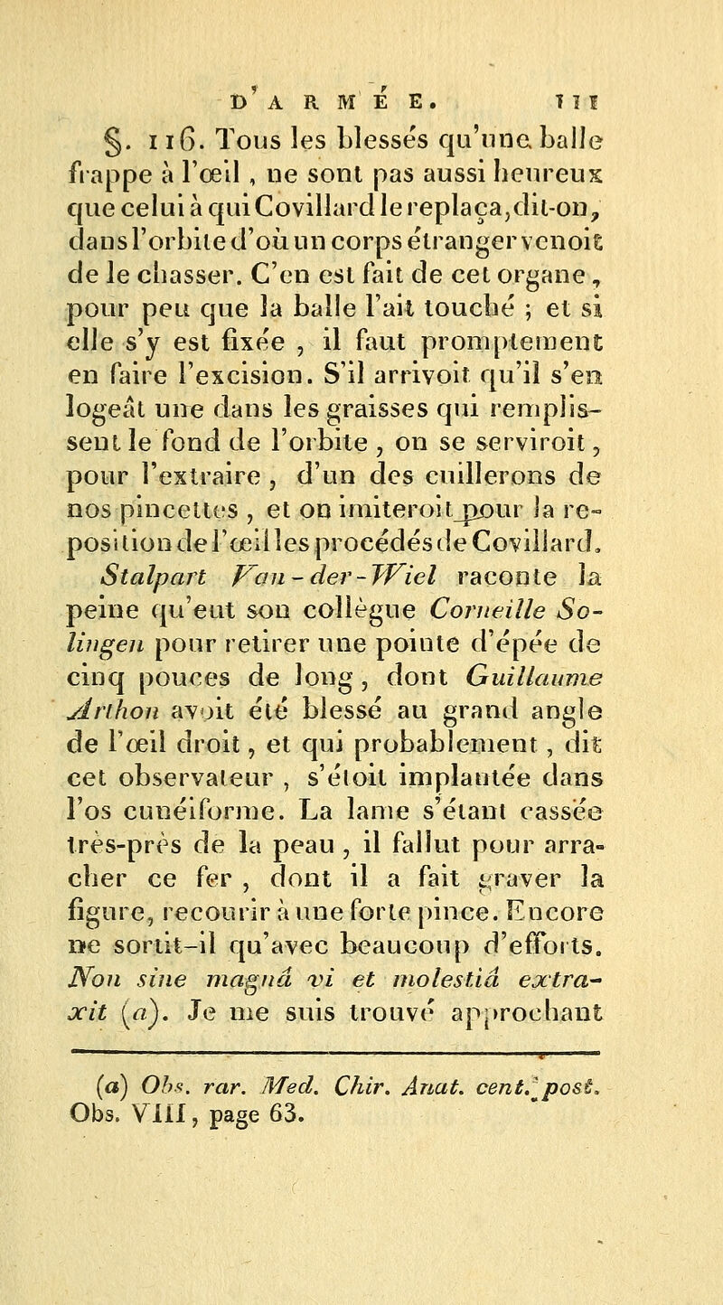 §. 116. Tous les blessés qu'une balle frappe à l'œil , ne sont pas aussi heureux que celui à quiCovillardle replaça,dil-on, dans l'orbite d'où un corps étranger venoit de le chasser. C'en est fait de cet organe , pour peu que la balle Fait touché ; et si elle s'y est fixée , il faut prompte ment en faire l'excision. S'il arrivoif qu'il s'en logeât une dans les graisses qui remplis- sent le fond de l'orbite , on se serviroit, pour l'extraire , d'un des cuillerons de nos pincettes , et on imiteroit_px>ur ja re- position de l'œil les procédés de Corillard» Stalpart Van-der-Wiel raconte la peine qu'eut son collègue Corneille So- lingen pour retirer une pointe d'épée de cinq pouces de long , dont Guillaume ylrihon avoit été blessé au grand angle de l'œil droit, et qui probablement, dit cet observateur , s'étoit implantée dans l'os cunéiforme. La lame s'étant cassée très-près de la peau , il fallut pour arra- cher ce fer , dont il a fait graver la figure, recourir à une forte pince. Encore »e sortit-il qu'avec beaucoup d'eiToits. Non sine magna vî et molestiâ extra xit («). Je me suis trouvé approchant (a) Obs. rar. Med. Çhir. Anat. cent.' post. Obs. VlLl, page 63.