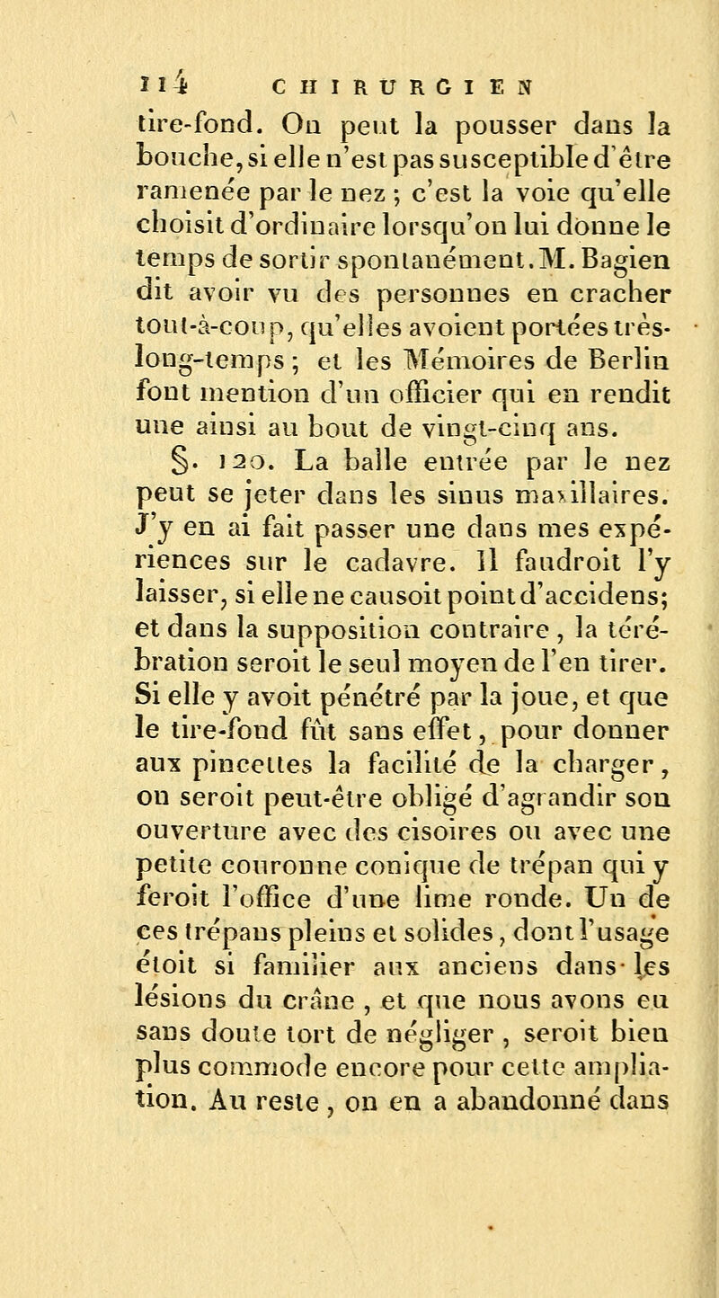 tire-fond. On peut la pousser dans la bouche, si elle n'est pas susceptible d être ramenée par le nez ; c'est la voie qu'elle choisit d'ordinaire lorsqu'on lui donne le temps de sortir spontanément.M. Bagien dit avoir vu des personnes en cracher tout-à-conp, qu'elles a voient portées très- long-temps ; et les Mémoires de Berlin font mention d'un officier qui en rendit une ainsi au bout de vingt-cinq ans. §. 120. La balle entrée par le nez peut se jeter dans les sinus maxillaires. J'y en ai fait passer une dans mes expé- riences sur le cadavre. Il faudroit l'y laisser, si elle ne causoit point d'accidens; et dans la supposition contraire , la téré- bration seroit le seul moyen de l'en tirer. Si elle y avoit pénétré par la joue, et que le tire-fond fût sans effet, pour donner aux pincettes la facilité de la charger, on seroit peut-être obligé d'agrandir son ouverture avec des cisoîres ou avec une petite couronne conique de trépan qui y feroit l'office d'une lime ronde. Un de ces trépans pleins et solides, dont l'usage étoit si familier aux anciens dans-les lésions du crâne , et que nous avons eu sans doute tort de négliger , seroit bien plus commode encore pour cette amplia- tion. Au reste, on en a abandonné dans