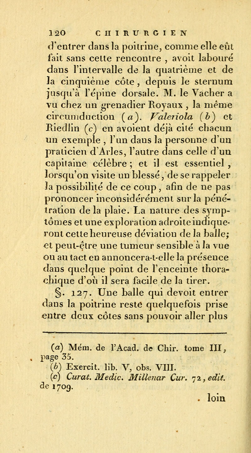 d'entrer dans la poitrine, comme elle eût fait sans cette rencontre , avoit labouré dans l'intervalle de la quatrième et de la cinquième côte , depuis le sternum jusqu'à l'épine dorsale. M. le Vacher a vu chez un grenadier Royaux , la même circumduction (a). Valeriola (b) et Riedlin (c) en avoient déjà cité chacun un exemple , l'un daus la personne d'un praticien d1 Arles, l'autre dans celle d'un capitaine célèbre ; et il est essentiel , lorsqu'on visite un blessé, de se rappeler la possibilité de ce coup, afin de ne pas prononcer inconsidérément sur la péné- tration delà plaie. La nature des symp- tômes et une exploration adroiteindique- ront cette heureuse déviation de la balle; et peut-être une tumeur sensible à la vue ou au tact en annoncera-t-elle la présence dans quelque point de l'enceinte thora- chique d'où il sera facile de la tirer. §. 127. Une balle qui devoit entrer dans la poitrine reste quelquefois prise entre deux côtes sans pouvoir aller plus (a) Mém. de l'Acad. de Chir. tome III, page 35. lb) Exercit. lib. V, obs. VIII. (c) Curât. Medic. Millenar Cur. qi,edit. de 1709. . loin