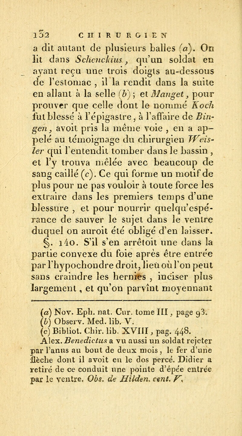 a dit autant de plusieurs balles (a). On lit dans Schcnckius,, qu'un soldat en ayant reçu une trois doigls au-dessous de l'estomac , il la rendit dans la suite en allant à la selle (#}•; et Manget, pour prouver que celle dont le nomme Koch fut blessé à l'épigastre, à l'affaire de Bin- gen, avoit pris la même voie , en a ap- pelé au témoignage du chirurgien TVeis- 1er qui l'entendit tomber dans le bassin , et l'y trouva mêlée avec beaucoup de sang caillé (c). Ce qui forme un motif de plus pour ne pas vouloir à toute force les extraire dans les premiers temps d'une blessure , et pour nourrir quelqu'espé- rance de sauver le sujet dans le ventre duquel on auroit été obligé d'en laisser. §. i4o. S'il s'en arrêtoit une dans la partie convexe du foie après être entrée par l'hypochondre droit, lieu où l'on peut sans craindre les hernies , inciser plus largement, et qu'on parvînt moyennant (a) Nov. Epli. nat. Cur. tome III, page 93. (b) Observ. Med. lib. V. (c) Bibliot. Chir. lib. XVIII, pag. 448. Alex. Benedictus a vu aussi un soldat rejeter par l'anus au bout de deux mois, le fer d'une flèche dont il avoit eu le dos percé. Didier a retiré de ce conduit une pointe d'épee entrée par le ventre. Obs, de Uilden* cent. K*