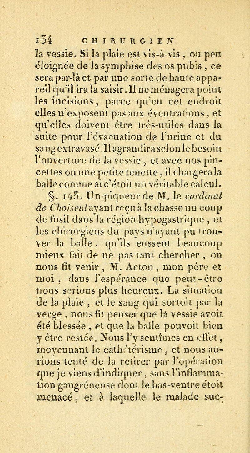 3a vessie. Si la plaie est vis-à-vis , ou peu éloignée de la sympliise des os pubis , ce sera par-îà et par une sorte de haute appa- reil qu'il ira la saisir. Il ne ménagera point les incisions, parce qu'en cet endroit elles n'exposent pas aux éveutrations , et qu'elles doivent être très-utiles dans la suite pour l'évacuation de l'urine et du sangextravasé Ilagrandiraseîonlebesoin l'ouverture delà vessie , et avec nos pin- cettes ou une petite tenette, il chargera la balle comme sic'étoitun véritable calcul. §. 143. Un piqneur de M. le cardinal de Choiseulayant reçu à la chasse un coup de fusil dans la région hvpogastrique , et les chirurgiens du pays n'ayant pu trou- ver la balle , qu'ils eussent beaucoup mieux fait de ne pas tant chercher , on nous fit venir ? M. Acton, mon père et moi , dans l'espérance que peut-être nous serions plus heureux. La situation de la plaie , et le sang qui sortoit par la verge , nous fit penser que la vessie avoit été blessée , et que la balle pouvoit bien y être restée. Nous l'y sentîmes en effet, moyennant le calhétérisme, et nous au- rions temé de la retirer par l'opération que je viens d'indiquer, sans l'inflamma- tion gangreneuse dont le bas-ventre étok menacé ? et à laquelle le malade suc-