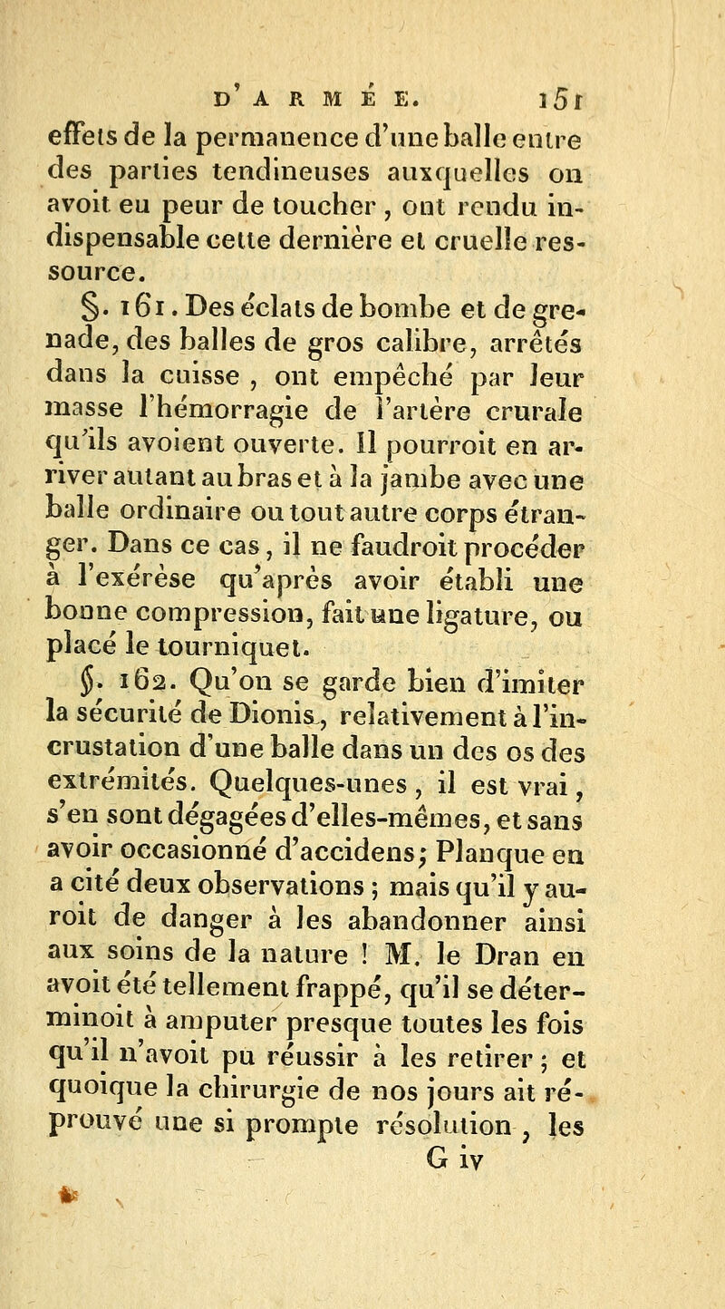 effets de la permanence d'une balle entre des parties tendineuses auxquelles on avoit eu peur de toucher , ont rendu in- dispensable cette dernière et cruelle res- source. §. 161. Des éclats de bombe et de gre- nade, des balles de gros calibre, arrêtés dans la cuisse , ont empêché par leur masse l'hémorragie de l'artère crurale qu'ils avoient ouverte. Il pourroit en ar- river autant au bras et à la jambe avec une balle ordinaire ou tout autre corps étran- ger. Dans ce cas, il ne faudroitprocéder à l'exérèse qu'après avoir établi une bonne compression, fait fâne ligature, ou placé le tourniquet. $. 162. Qu'on se garde bien d'imiter la sécurité de Dionis, relativement à l'in- crustation d'une balle dans un des os des extrémités. Quelques-unes, il est vrai, s'en sont dégagées d'elles-mêmes, et sans avoir occasionné d'accidens; Planque en a cité deux observations ; mais qu'il y au- roit de danger à les abandonner ainsi aux soins de la nature ! M. le Dran en avoit été tellement frappé, qu'il se déter- minait à amputer presque toutes les fois qu'il n'avoit pu réussir à les retirer ; et quoique la chirurgie de nos jours ait ré- prouvé une si prompte résolution ; les G iv