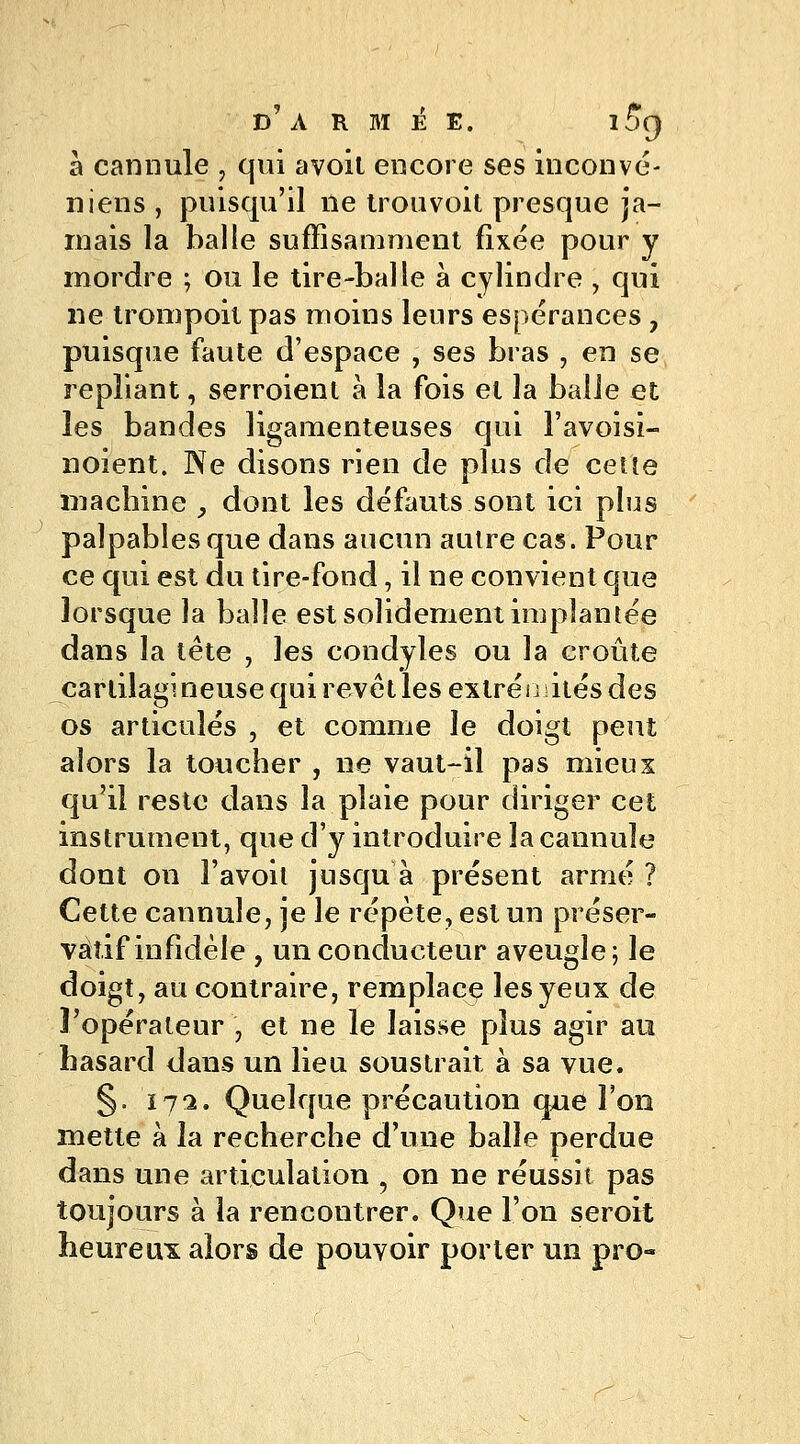 a cannule , qui avoit encore ses inconvé- niens , puisqu'il ne trouvoit presque ja- mais la balle suffisamment fixée pour y mordre ; ou le tire-balle à cylindre , qui ne trompoit pas moins leurs espérances , puisque faute d'espace , ses bras , en se repliant, serroient à la fois et la balle et les bandes ligamenteuses qui l'avoisi- noient. Ne disons rien de plus de cette machine , dont les défauts sont ici plus palpables que dans aucun autre cas. Pour ce qui est du tire-fond, il ne convient que lorsque la balle est solidement implantée dans la tête , les condyles ou la croûte cartilagineuse qui revêt les extréijiités des os articulés , et comme le doigt peut alors la toucher , ne vaut-il pas mieux qu'il reste dans la plaie pour diriger cet instrument, que d'y introduire la cannule dont on i'avoit jusqu à présent armé ? Cette cannule, je le répète, est un préser- vatif infidèle , un conducteur aveugle; le doigt, au contraire, remplace les yeux de l'opérateur \ et ne le laisse plus agir au hasard dans un lieu soustrait à sa vue. §. ni. Quelque précaution que l'on mette à la recherche d'une balle perdue dans une articulation ? on ne réussit pas toujours à la rencontrer. Que l'on seroit heureux alors de pouvoir porter un pro-