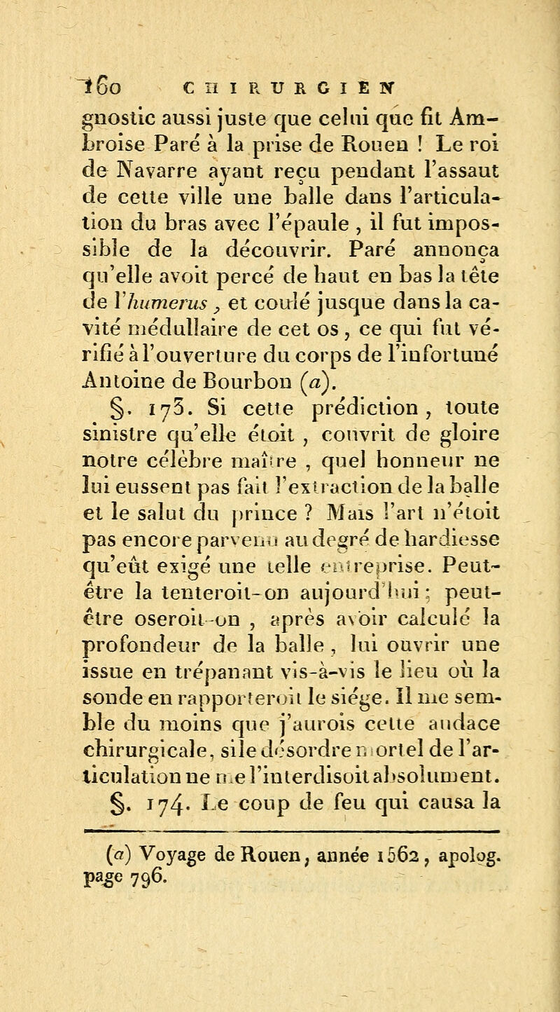 gnostic aussi juste que celui que fit Àm- broise Pare à la prise de Roueu ! Le roi de Navarre ayant reçu pendant l'assaut de cette ville une balle dans l'articula- tion du bras avec l'épaule , il fut impos- sible de la découvrir. Paré annonça a qu'elle avoit percé de haut en bas la tête de Y humérus , et coulé jusque dans la ca- vité médullaire de cet os , ce qui fut vé- rifié à l'ouverture du corps de l'infortuné Antoine de Bourbon Ça). §. 175. Si cette prédiction, toute sinistre qu'elle étoit , couvrit de gloire notre célèbre maître , quel honneur ne lui eussent pas fait l'extraction de la balle et le salut du prince ? Mais l'art n'étoit pas encore parveni 1 au degré de hardiesse qu'eût exigé une telle entreprise. Peut- être la tenteroit-on aujourd'hui; peut- être oseroil on , après avoir calculé la profondeur de la balle , lui ouvrir une issue en trépanant vis-à-vis le lieu où la sonde en rapporterai 1 le siège. Il me sem- ble du moins que j'aurois celte audace chirurgicale, siledésordre mortel de l'ar- liculationne me Huterdisoit absolument. §. 174. le coup de [eu qui causa la (a) Voyage de Rouen, année 1562, apolog. Pa£e 796-