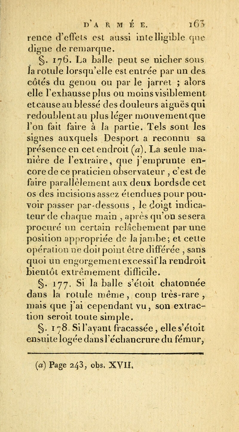 rence d'effets est aussi intelligible que digne de remarque. §. 176. La balle peut se nicher sous Ja rotule lorsqu'elle est entrée par un des côtés du genou ou par le jarret ; alors elle l'exhausse plus ou moins visiblement et cause au blessé des douleurs aiguës qui redoublent au plus léger mouvement que l'on fait faire à la partie. Tels sont les signes auxquels Desport a reconnu sa présence en cet endroit Ça). La seule ma- nière de l'extraire, que j'emprunte en- core de ce praticien observateur , c'est de faire parallèlement aux deux bordsde cet os des iucisions assez étendues pour pou- voir passer par-dessous , le doigt indica- teur de chaque main , après qu'on se sera procuré un certain relâchement par une position appropriée de la jambe; et cette opération ne doit point être différée , sans quoi un engorgement excessif la rendroiî bientôt extrêmement difficile. §. 177. Si la balle s'étoit chatonnée dans la rotule même, coup très-rare , mais que j'ai cependant vu, son extrac- tion seroit toute simple. §. 178. Si l'ayant fracassée, elles'étoiî ensuite logée dansl'échancrure du fémur, (a) Page 243, obs, XVII.