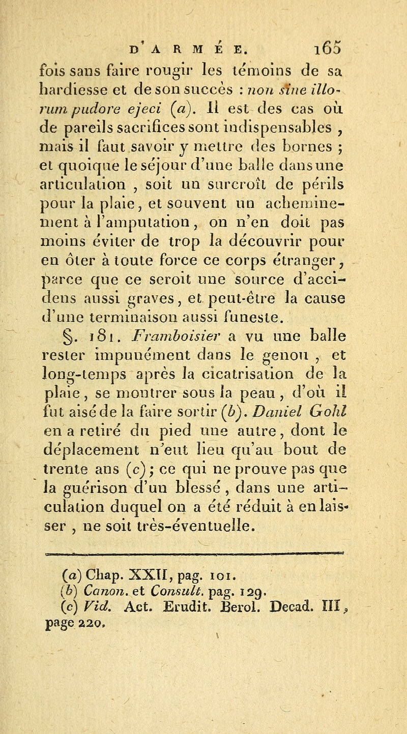 fois sans faire rougir les témoins de sa hardiesse et de son succès : non sine Mo- rum pudore ejeci (a). Il est des cas où. de pareils sacrifices sont indispensables , mais il faut savoir y mettre des bornes ; et quoique le séjour d'une balle dans une articulation , soit un surcroît de périls pour la plaie, et souvent un achemine- ment à l'amputation, on n'en doit pas moins éviter de trop la découvrir pour en ôter à toute force ce corps étranger, parce que ce seroit une source d'acci- dens aussi graves, et peut-être la cause d'une terminaison aussi funeste. §. 181. Framboisier a vu une balle rester impunément dans le genou , et long-temps après la cicatrisation de la plaie, se montrer sous la peau, d'où il fut aisé de la faire sortir (b). Daniel Gohl en a retiré du pied une autre, dont le déplacement n'eut lieu qu'au bout de trente ans (c) ; ce qui ne prouve pas que la guérison d'un blessé, dans une arti- culation duquel on a été réduit à en lais- ser , ne soit très-éventuelle. (a) Chap. XXII, pag. 101. (b) Canon, et Consult. pag. 129. (c) Fiel. Act. Erudit. Berol. Decad.'III,