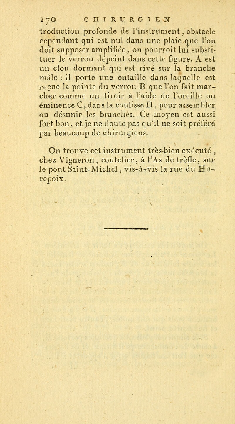 traduction profonde de l'instrument, obstacle cependant qui est nul dans une plaie que l'on doit supposer amplifiée, on pôurroit lui substi- tuer le verrou dépeint dans cette figure. A est un clou dormant qui est rivé sur la branche mâle : il porte une entaille dans laquelle est reçue la pointe du verrou B que l'on fait mar- cher comme un tiroir à l'aide de l'oreille ou éminence C, dans la coulisse D, pour assembler ou désunir les branches. Ce moyen est aussi fort bon, et je ne doute pas quï\ ne soit préféré par beaucoup de chirurgiens, On trouve cet instrument très-bien exécuté , chez Vigneron, coutelier, à l'As de trèfle, sur le pont Saint-Michel, vis-à-vis la rue du Hli-* repois.