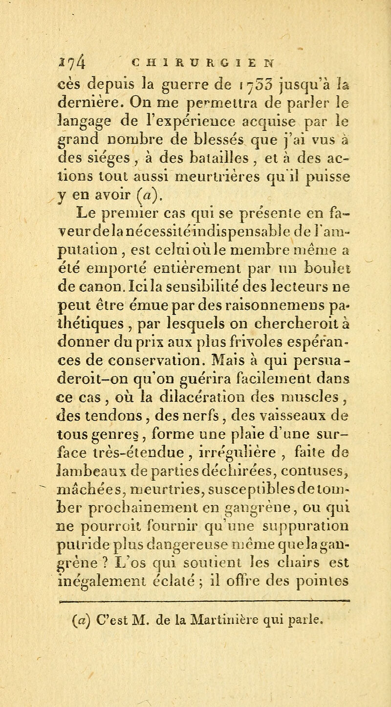 ces depuis la guerre de i^53 jusqu'à ïâ dernière. On me permettra de parler le langage de l'expérience acquise par le grand nombre de blessés que j'ai vus à des sièges , à des batailles , et à des ac- tions tout aussi meurtrières qu il puisse y en avoir (a). Le premier cas qui se présente en fa- veur delà nécessitéindispensable de l'am- putation , est celui où le membre même a été emporté entièrement par un boulet de canon. Icila seusibilité des lecteurs ne peut être émue par des raisonnemeus pa- thétiques , par lesquels on chercheroit à donner du prix aux plus frivoles espéran- ces de conservation. Mais à qui persua- deroit-on qu'on guérira facilement dans ce cas , où la dilacération des muscles, des tendons , des nerfs, des vaisseaux de tous genres, forme une plaie d'une sur- face très-étendue , irrégulière , faite de lambeaux de parties déchirées, contuses, mâchées, meurtries, susceptiblesdetom- ber prochainement en gangrène, ou qui ne pourrait fournir qu'une suppuration putride plus dangereuse même quelagan- grène ? L'os qui sourient les chairs est inégalement éclaté ; il offre des pointes (a) C'est M. de ia Martinière qui parle.