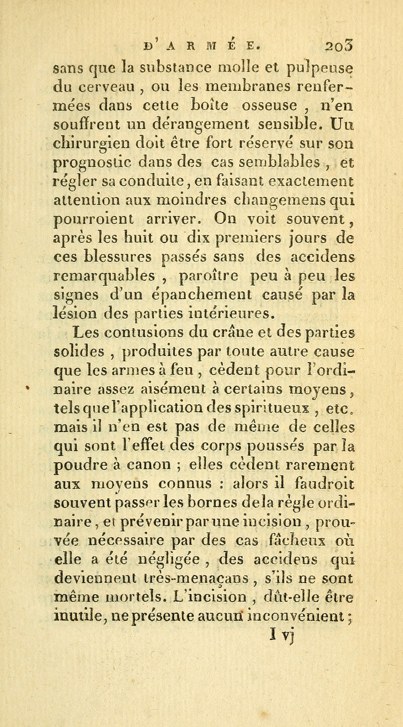 sans que la substance molle et pulpeuse du cerveau , ou les membranes renfer- mées dans cette boîte osseuse , n'en souffrent un dérangement sensible. Uu chirurgien doit être fort réservé sur son prognoslic dans des cas semblables ? et régler sa conduite, en faisant exactement attention aux moindres changemens qui pourroient arriver. On voit souvent, après les huit ou dix premiers jours de ces blessures passés sans des accidens remarquables , paroître peu à peu les signes d'un épanchement causé parla lésion des parties intérieures. Les contusions du crâne et des parties solides , produites par toute autre cause que les armes à feu , cèdent pour l'ordi- naire assez aisément à certains moyens, tels quel'application des spiritueux , etc. mais il n'en est pas de même de celles qui sont l'effet des corps poussés par la poudre à canon ; elles cèdent rarement aux movens connus : alors il faudroit souvent passer les bornes delà règle ordi- naire j et prévenir par une incision 9 prou- vée nécessaire par des cas fâcheux où elle a été négligée , des accidens qui deviennent très-menacans , s'ils ne sont même mortels. L'incision , dût-elle être inutile, ne présente aucun* inconvénient ; Ivj