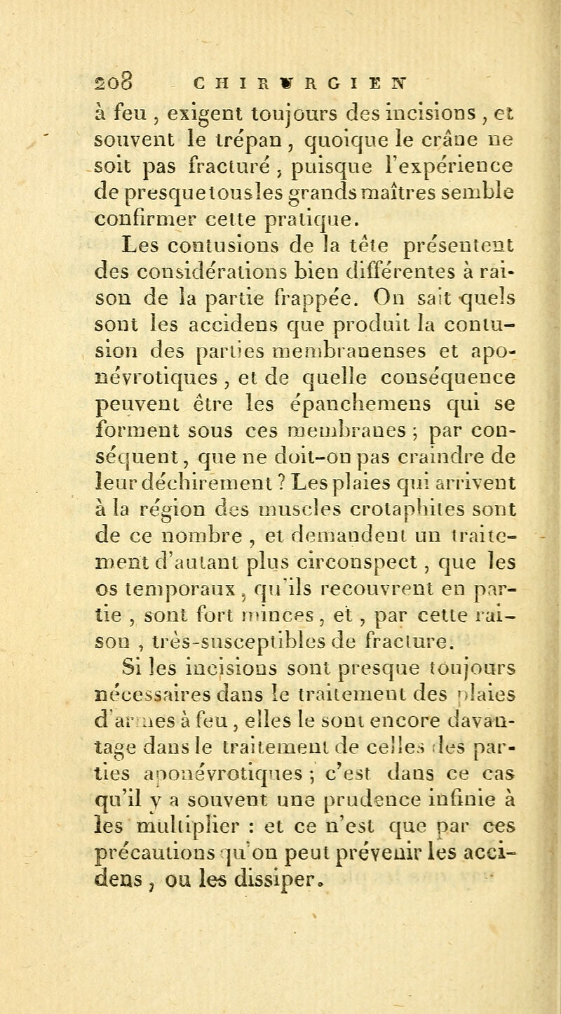 à feu . exigent toujours des incisions , et souvent le trépan, quoique le crâne ne soit pas fracturé , puisque l'expérience de presquelousles grands maîtres semble confirmer cette pratique. Les contusions de la tête présentent des considérations bien différentes à rai- son de la partie frappée. On sait -quels sont les accidens que produit la contu- sion des parties membraneuses et apo- névrotiques , et de quelle conséquence peuvent être les épanchemens qui se forment sous ces membranes ; par con- séquent , que ne doit-on pas craindre de leur déchirement ? Les plaies qui arrivent à la région des muscles crotaphites sont de ce nombre , et demandent un traite- ment d'autant plus circonspect, que les os temporaux 5 qu'ils recouvrent en par- tie , sont fort minces, et, par cette rai- son • très-susceptibles de fraclure. Si les incisions sont presque toujours nécessaires dans le traitement des plaies d ai nés à feu, elles le sont encore davan- tage dans le traitement de celles les par- ties aoonévrotiques ; c'est dans ce cas qu'il y a souvent une prudence infinie à les multiplier : et ce n'est que par ces précautions qu'on peut prévenir les acci- dens } ou les dissiper.