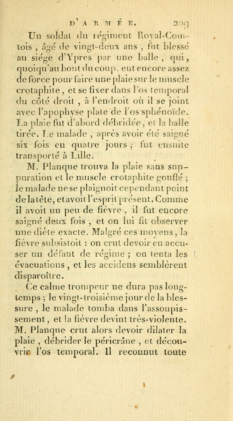 Un soldai du régiment Royal-Com- tois , âgé de vingt-deux ans , fcit blessé au siège d'Ypres par une balle , qui, quoiqu'au bout du coup, eut encore assez de force pour faire une plaie sur le muscle crotapbhe , et se fixer dans l'os temporal du côté droit , à l'endroit où il se joint £vee l'apophyse plate de Fos sphénoïde. La plaie fut d'abord débridée, et la balle tirée. Le malade , après avoir été saigné six fois en quatre jours , fut ensuite transporté à Lille. M. Planque trouva la plaie sans sup- puration et le muscle crotaphite gonflé ; îe malade ne se plaignoit cependant point de latête, etavoitl'esprit présent. Comme il avoit un peu de fièvre , il fut encore saigné deuiL fois • et on lui fit observer une diète exacte. Ma 1ère ces moyens , la fièvre subsistoit : on crut devoir en accu- ser un défaut de régime ; on tenta les évacuations , et les accîdens semblèrent disparoître. Ce calme trompeur ne dura pas long- temps ; le vingt-troisième jour de la bles- sure , le malade tomba dans l'assoupis- sement , et la fièvre devint très-violente, M. Planque crut alors devoir dilater la plaie , débrider le péricrâne , et décou- vrir l'os temporal. Il reconnut toute