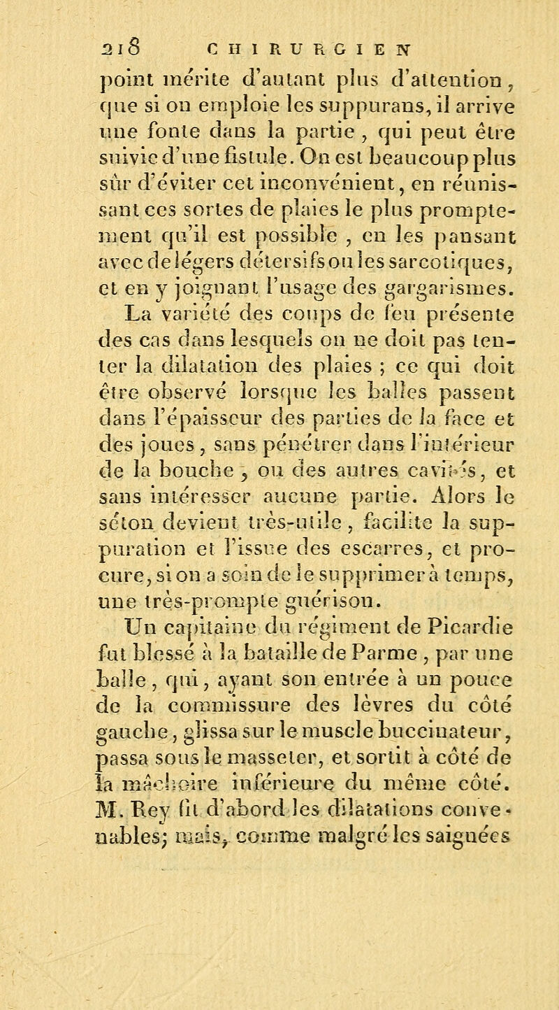 point mérite d'autant plus d'attention, que si on emploie les suppurans, il arrive une fonte dans la partie , qui peut être suivie d'une fistule. Ouest beaueoupplus sûr d'éviter cet inconvénient, en réunis- sant ces sortes de plaies le plus prompte- ment qu'il est possible , en les pansant avec de légers détersifs ou les sarcoiiques, et en y joignant l'usage des gargarismes. La variété des coups de (eu présente des cas dans lesquels on ne doit pas ten- ter la dilatation des plaies ; ce qui doit être observé lorsque les balles passent dans l'épaisseur des parties de ia face et des joues , sans pénétrer dans l'intérieur de la bouche -, ou des autres caviK's, et sans intéresser aucune partie. Alors le selon devient très-utile, facilite la sup- puration et l'issue des escarres, et pro- cure, si on a soin de le supprimera temps, une très-prompte guérison. Un capitaine du régiment de Picardie fut blessé à la bataille de Parme , par une balle, qui, ayant son entrée à un pouce de la commissure des lèvres du côté gauche, glissa sur le muscle bucciuateur, passa sous le masseter, et sortit à côté de la mâchoire inférieure du même côté. M. Rey fit d'abord les dilatations conve- nables; niaise comme malgré les saignées