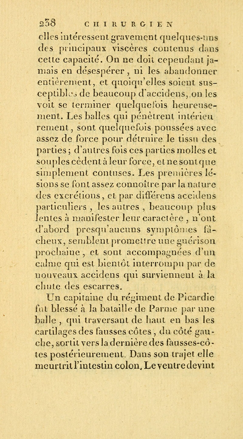 elles intéressent gravement quelques-uns des principaux viscères contenus daus cette capacité. On ne doit cependant ja- mais en désespérer, ni les abandonner entièrement, et quoiqu'elles soient sus- ceptibles de beaucoup d'accidens, on les voit se terminer quelquefois heureuse- ment. Les balles qui pénètrent inlérieu renient, sont quelquefois poussées avec assez de force pour détruire le tissu des parties ; d'autres fois ces parties molles et souples cèdent à leur force, etnesontque simplement conluses. Les premières lé- sions se font assez connoître par la nature des excrétions, et par différens accidens particuliers , les autres , beaucoup plus Jentes à manifester leur caractère , n'ont d'abord presqu'aucuns symptômes fâ- cheux, semblent promettre une guérison prochaine , et sont accompagnées d'un calme qui est bientôt interrompu par de nouveaux accidens qui surviennent à la chute des escarres. Un capitaine du régiment de Picardie fut blessé à la bataille de Parme par une balle , qui traversant de haut en bas les cartilages des fausses côtes , du côté gau- che, sortit vers la dernière des fausses-cô- tes postérieurement. Dans son trajet elle meurtrit l'intestin colon. Le Yentre devint