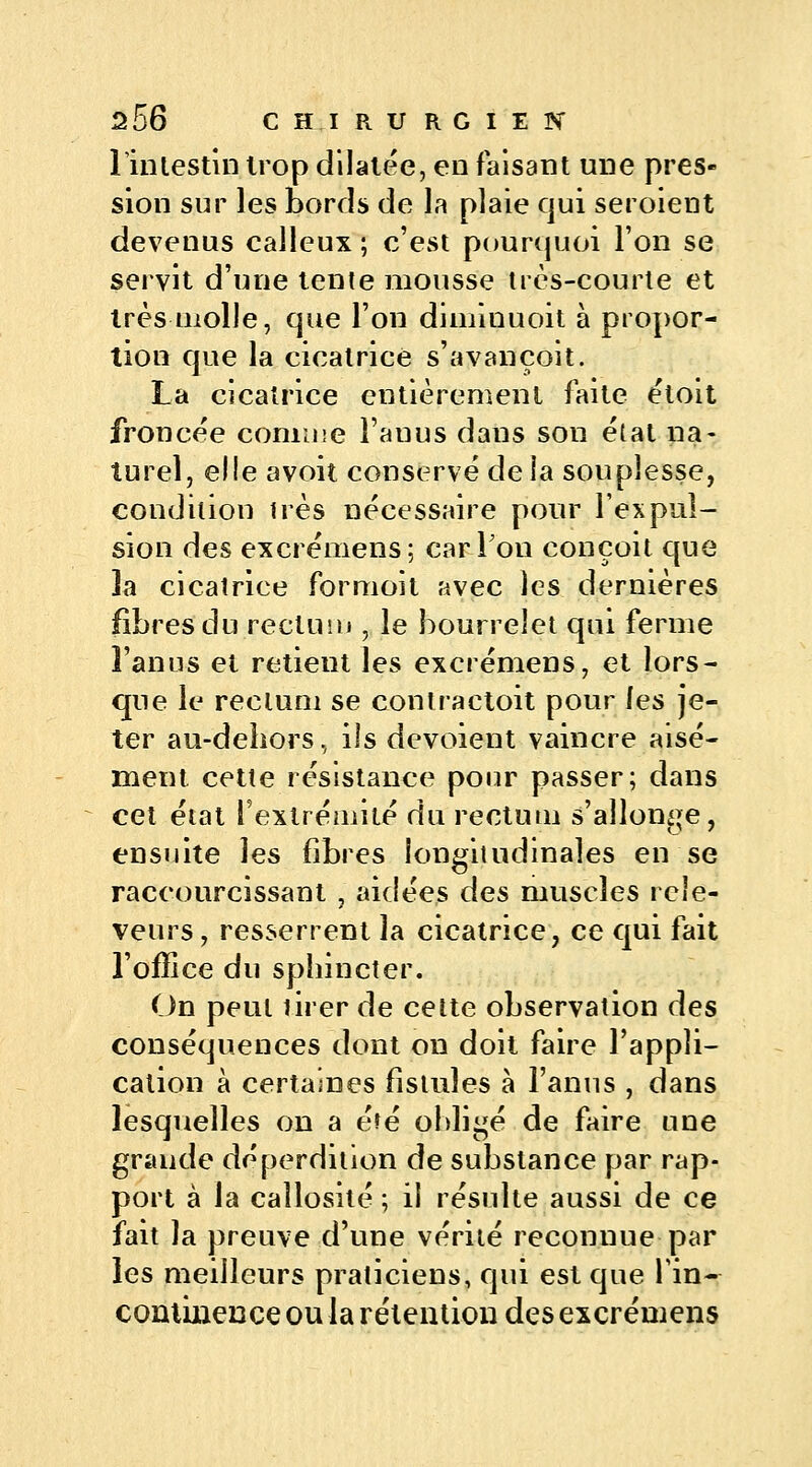 l'intestin trop dilatée, en faisant une pres- sion sur les bords de la plaie qui seroient devenus calleux ; c'est pourquoi l'on se servit d'une tente mousse très-courte et 1res molle, que l'on diminuoit à propor- tion que la cicatrice s'avançoit. La cicatrice entièrement faite étoit froncée comme l'anus daus son état na- turel, elle avoit conservé de la souplesse, condition très nécessaire pour l'expul- sion des excrémens; car Ton conçoit que la cicatrice for moi t avec les dernières fibres du rectum i le bourrelet qui ferme l'anus et retient les excrémens, et lors- que le rectum se contractoit pour les je- ter au-dehors, ils dévoient vaincre aisé- ment cette résistance pour passer; dans cet état l'extrémité du rectum s'allonge, ensuite les fibres longitudinales en se raccourcissant , aidées des muscles rece- veurs , resserrent la cicatrice, ce qui fait l'office du sphincter. On peut tirer de cette observation des conséquences dont on doit faire l'appli- cation à certaines fistules à l'anus , dans lesquelles on a été obligé de faire une grande déperdition de substance par rap- port à la callosité ; il résulte aussi de ce fait la preuve d'une vérité reconnue par les meilleurs praticiens, qui est que l'in- continence ou la rétention des excrémens