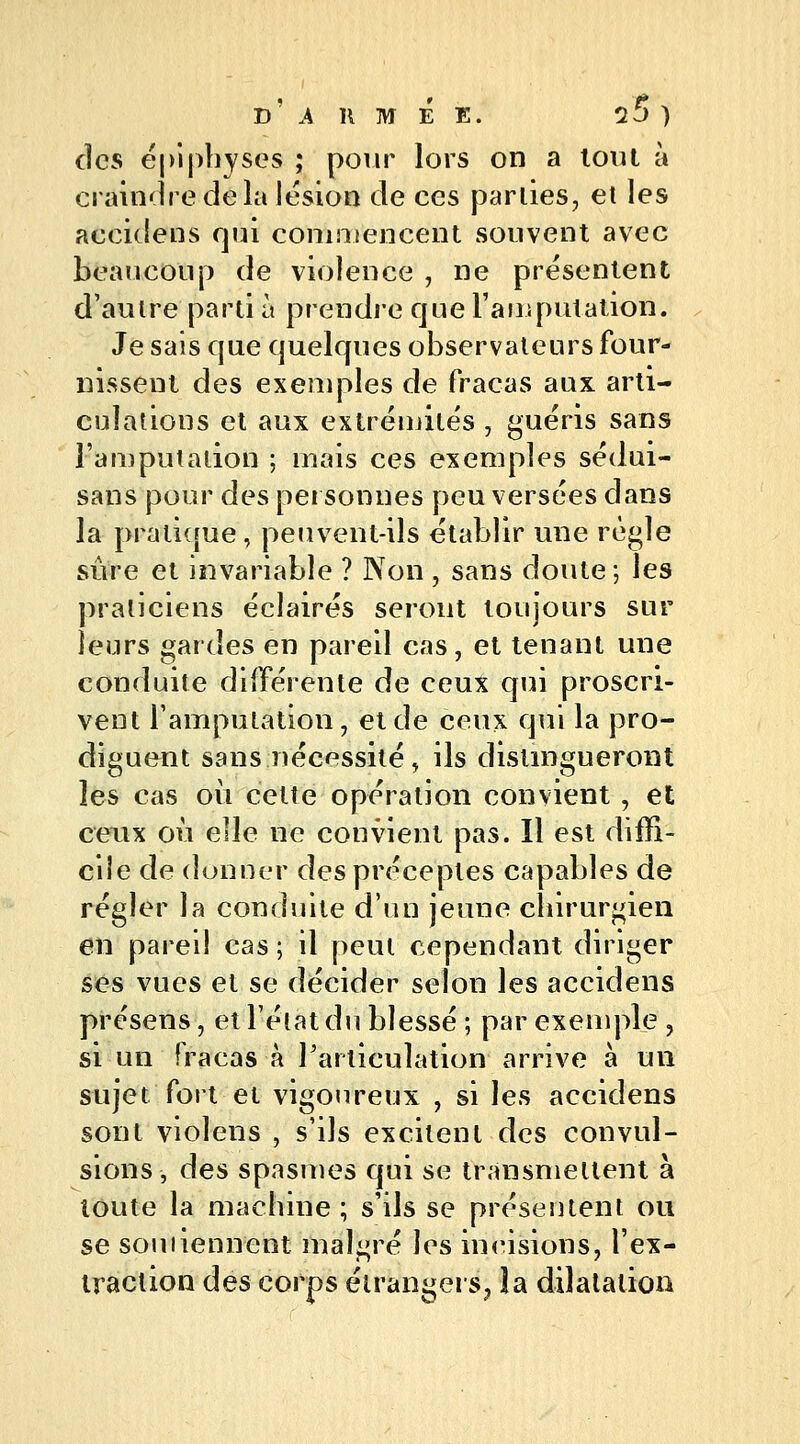 des épiphyses ; pour lors on a tout à craindre de la lésion de ces parties, et les accidens qui commencent souvent avec beaucoup de violence , ne présentent d'aulre parti à prendre que l'amputation. Je sais que quelques observateurs four- nissent des exemples de fracas aux arti- culations et aux extrémités , guéris sans l'amputation ; mais ces exemples sédui- sans pour des personnes peu versées dans la pratique, peuvent-ils établir une règle sûre et invariable ? Non , sans doute; les praticiens éclairés seront toujours sur leurs gardes en pareil cas, et tenant une conduite différente de ceux qui proscri- vent l'amputation, et de ceux qui la pro- diguent sans nécessité, ils distingueront les cas où cette opération convient, et ceux où elle ne convient pas. Il est diffi- cile de donner des préceptes capables de régler la conduite d'un jeune chirurgien en pareil cas ; il peut cependant diriger ses vues et se décider selon les accidens présens, et l'état du blessé ; par exemple , si un fracas à l'articulation arrive à un sujet fort et vigoureux , si les accidens sont violens , s'ils excitent des convul- sions, des spasmes qui se transmettent à toute la machine; s'ils se présentent ou se souiiennent malgré les incisions, l'ex- traction des corps étrangers^ îa dilatation