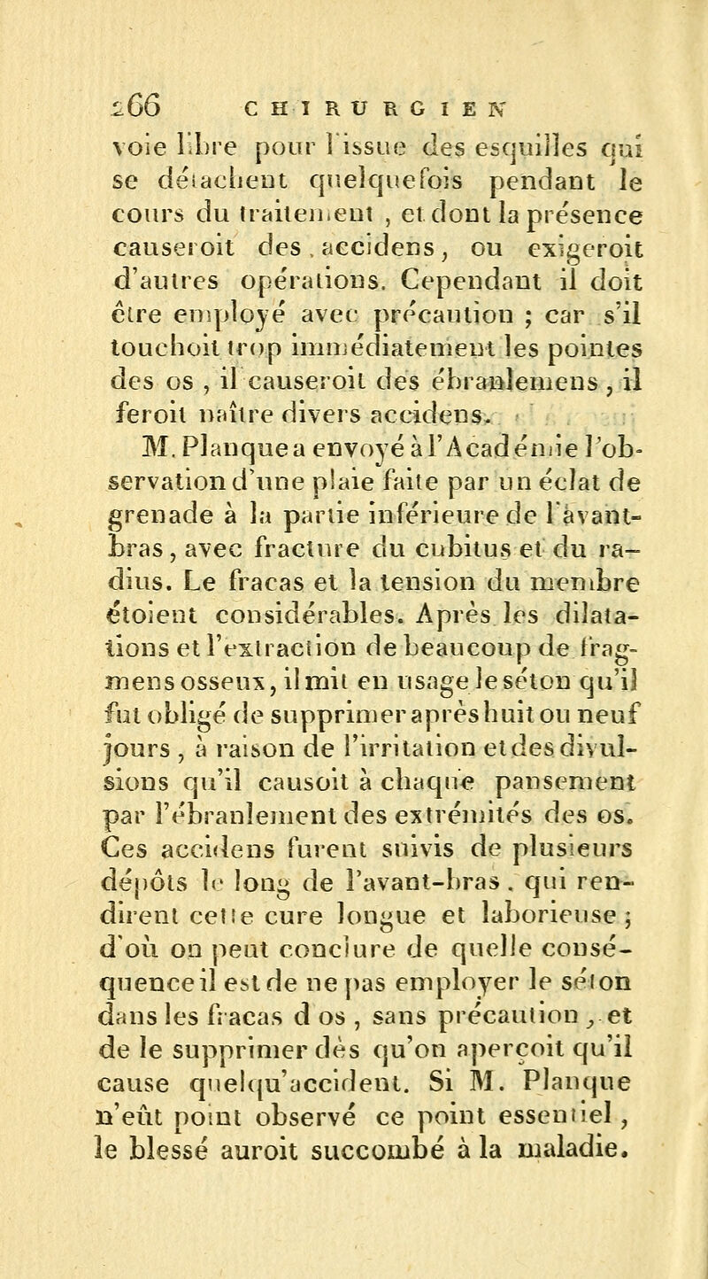 voie libre pour î issue des esquilles qui se détachent quelquefois pendant le cours du traitement , et dont la présence causeroit des , aecidens, ou cxigeroit d'autres opérations. Cependant il doit être employé avec précaution ; car s'il touchoit trop immédiatement les pointes des os , il causeroit des ébranîemens, il feroit maire divers aecidens. M. Pi an que a envoyé à l'Académie l'ob- servation d'une plaie faite par un éclat de grenade à la partie inférieure de l'âvant- bras, avec fracture du cubitus et du ra- dius. Le fracas et la tension du membre étoient considérables. Après les dilata- tions et l'extraction de beaucoup de frag- mens osseux, il mit en usage le séton qu'il fut obligé de supprimer après huit ou neuf fours , à raison de l'irritation etdesdiyuî- sions qu'il causoit à chaque pansement par l'ébranlement des extrémités des os. Ces aecidens furent suivis de plusieurs dépôts le long de i'avant-bras. qui ren- dirent cetîe cure longue et laborieuse; doit on peut conclure de quelle consé- quence il est de ne pas employer le selon dans les fracas d os , sans précaution , et de le supprimer dès qu'on aperçoit qu'il cause quelqu'accident. Si M. Planque n'eût point observé ce point essentiel, îe blessé auroit succombé à la maladie.