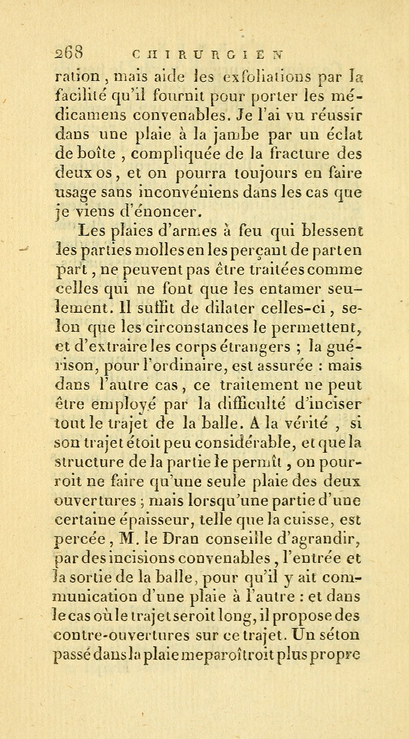 ration, mais aide les exfoliations par la facilité qu'il fournit pour porter les mé- dicamens convenables. Je l'ai vu réussir dans une plaie à la jambe par un éclat déboîte , compliquée de la fracture des deux os, et on pourra toujours en faire usage sans inconvéniens dans les cas que je viens d'énoncer. Les plaies d'armes à feu qui blessent les parties molles en les perçant de part en part, ne peuvent pas être traitées comme celles qui ne font que les entamer seu- lement. 11 sutïit de dilater celles-ci, se- lon que les circonstances le permettent, et d'extraire les corps étrangers ; la gué- rison, pour l'ordinaire, est assurée : mais dans l'autre cas, ce traitement ne peut être employé par la difficulté d'inciser tout le trajet de la balle. A la vérité , si son trajet étoit peu considérable, et que la structure de la partie le permît, on pour- roit ne faire qu'une seule plaie des deux ouvertures ; mais lorsqu'une partie d'une certaine épaisseur, telle que la cuisse, est percée , M. le Dran conseille d'agrandir, par des incisions convenables , l'entrée et la sortie de la balle, pour qu'il y ait com- munication d'une plaie à l'autre : et dans lecas oùle trajet seroit long, il propose des contre-ouvertures sur ce trajet. Un séton passé dans la plaie meparoîtroit plus propre