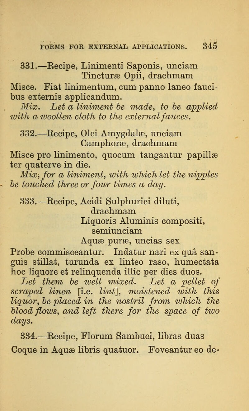 331.—Kecipe, Linimenti Saponis, unciam Tincturse Opii, drachmam Misce. Fiat linimentum, cum panno laneo fauci- bus externis applicandum. Mix. Let a liniment be made, to be applied ivith a woollen cloth to the external fauces. 332.—Eecipe, Olei Amygdalae, unciam Camphor as, drachmam Misce pro linimento, quocum tangantur papillse ter quaterve in die. Mix, for a linhnent, with which let the nipples be touched three or four times a day. 333.—Kecipe, Acidi Sulphurici diluti, drachmam Liquoris Aluminis compositi, semiunciam Aquae purse, uncias sex Probe commisceantur. Indatur nari ex qua san- guis stillat, turunda ex linteo raso, humectata hoc liquore et relinquenda illic per dies duos. Let them be well mixed. Let a pellet of scraped linen [i.e. linf], moistened with this liquor, be placed in the nostril from which the blood flows, and left there for the space of two days. 334.—Kecipe, Florum Sambuci, libras duas Coque in Aquae libris quatuor. Foveantur eo de-