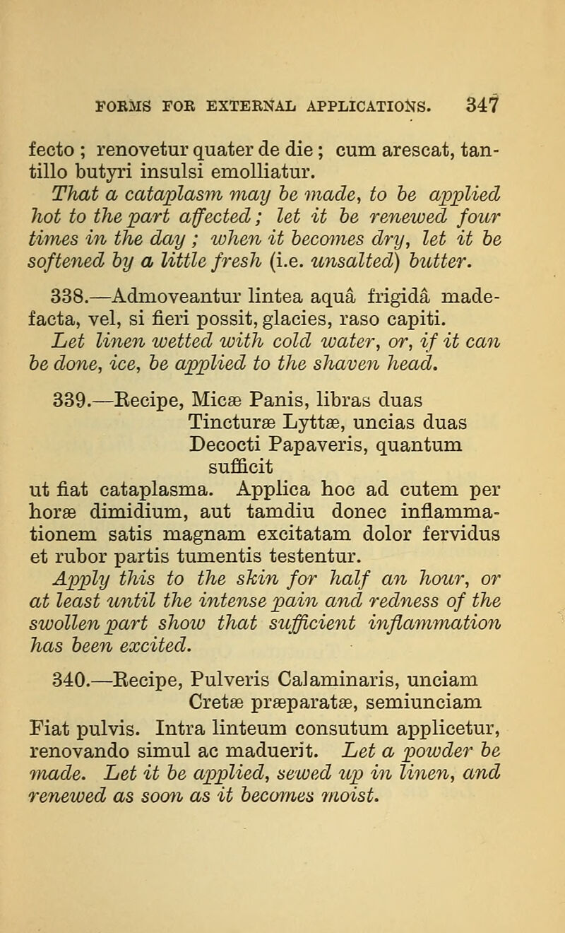 fecto ; renovetur quater de die; cum arescat, tan- tillo butyri insulsi emoUiatur. That a cataplasm may he made, to be applied hot to the part affected; let it be renewed four times in the day ; when it becmyies dry, let it he softe7ied by a little fresh (i.e. unsalted) butter. 338.—Admoveantur lintea aqua frigida made- facta, vel, si fieri possit, giacies, raso capiti. Let linen wetted with cold water, or, if it can be done, ice, be applied to the shaven head. 339.—Kecipe, Micee Panis, libras duas Tincturae Lyttffi, uncias duas Decocti Papaveris, quantum suf&cit ut fiat cataplasma. Applica hoc ad cutem per horge dimidium, aut tamdiu donee inflamma- tionem satis magnam excitatam dolor fervidus et rubor partis tumentis testentur. Apply this to the skin for half an hour, or at least until the intense pain and redness of the swollen part show that sufficient inflammation has been excited. 340.—Recipe, Pulveris Calaminaris, unciam Gretas praeparatae, semiunciam Fiat pulvis. Intra linteum consutum applicetur, renovando simul ac maduerit. Let a powder be made. Let it be applied, sewed up in linen, and renewed as soon as it becomes moist.