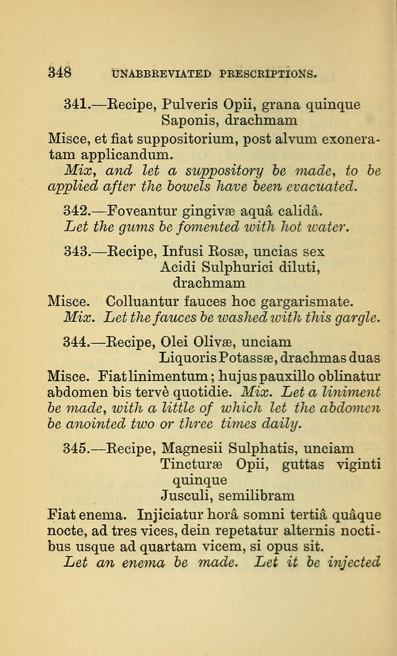 341.—Kecipe, Pulveris Opii, grana quinque Saponis, drachmam Misce, et fiat suppositorium, post alvum exonera- tam applicandum. Mix, and let a suppository be made, to he applied after the bowels have been evacuated. 342.—Foveantur gingiva aqua calida. Let the gums be fomented with hot ivater. 343.—Eecipe, Infusi Kosae, uncias sex Acidi Sulphurici diluti, drachmam Misce. Colluantur fauces hoc gargarismate. Mix. Let the fauces be washed loith this gargle. 844.—Eecipe, Olei 01iv£e, unciam LiquorisPotassEe, drachmas duas Misce. Fiatlinimentum; hujuspauxillo oblinatur abdomen bis terv^ quotidie. Mix. Let a liniment he made, with a little of which let the abdomen be anointed two or three times daily. 345.—Kecipe, Magnesii Sulphatis, unciam Tincture Opii, guttas viginti quinque Jusculi, semilibram Fiat enema. Injiciatur hora somni tertia quaque nocte, ad tres vices, dein repetatur alternis nocti- bus usque ad quartam vicem, si opus sit. Let an enema be made. Let it be injected