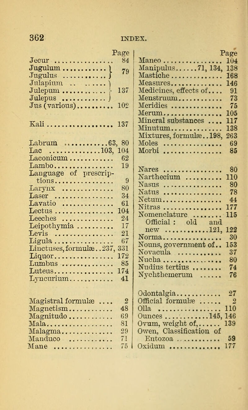 Page . 84 Jecur Jugulum \ Jugulus ]■ Jnlapiiim \ Julepum - Julepus j Jus (yarious) 102 79 137 Kali 137 Labrum , 63, 80 Lac 103, 104 Laconicum 62 Lambo 19 Language of prescrip- tions 9 Larynx 80 Lavatio 61 Lectus 104 Leeches 24 Leipothymia 17 Levis 21 Ligula 67 Liuctuses,formul£e..237, 331 Liquor 172 Lumbus 85 Luteus 174 Lyncurium 41 Magistral formulae .... 2 Magnetism 48 Magnitude 69 Mala 81 Malagma 29 Manduco 71 Mane 75 I Page Maneo 104 Manipulus 71, 134, 138 Mastiche 168 Measui'es 146 Medicines, effects of..,. 91 Menstruum 73 Meridies 75 Merum 105 Mineral substances .... 117 Minutum 138 Mixtures, formulae.. 198, 263 Moles 69 Morbi 85 Nares 80 Narthecium 110 Nasus 80 Natus 78 Netum 44 Nitras 177 Nomenclativre 115 OfBcial : old and new 121, 122 Norma 30 Nouns, government of.. 153 Novacula 37 Nucha 80 Nudius tertius 74 Nychthemerum 76 Odontalgia 27 Official formulfB 2 OUa 110 Ounces 145, 146 Ovum, weight of, 139 Owen, Classification of Entozoa 59 Oxidum 177
