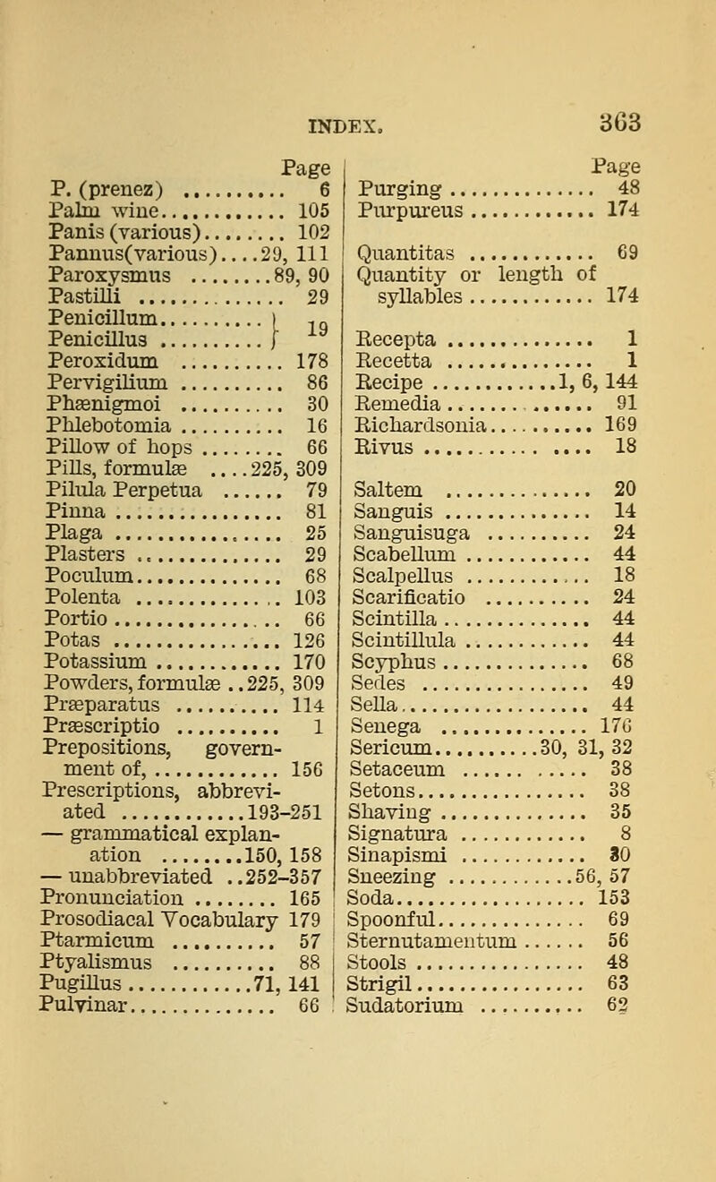 Page P. (prenez) 6 Palm, wiue 105 Panis (various) 102 Panmis(various) 29, 111 Paroxysmus 89, 90 Pastilli 29 Penicillum I ,„ Penicmus [ ^^ Perosidum 178 Pervigilium 86 Phsenigmoi 30 Phlebotomia 16 PiUow of hops 66 PiUs, formulse .... 225, 309 Pilula Perpetua 79 Pinna 81 Plaga 25 Plasters 29 Poculum 68 Polenta 103 Portio 66 Potas 126 Potassium 170 Powders,formulge ..225, 309 Preeparatus 114 PrEescriptio 1 Prepositions, govern- ment of, 156 Prescriptions, abbrevi- ated 193-251 — grammatical explan- ation 150,158 — unabbreviated . .252-357 Pronunciation 165 Prosodiacal Vocabulary 179 Ptarmicum 57 Ptyalismus 88 PugiUus 71,141 Pulvinar 66 Page Purging 48 Purpureus 174 Quantitas 69 Quantity or length of syllables 174 Eecepta 1 Recetta 1 Recipe 1,6,144 Remedia 91 Richardsonia 169 Rivus 18 Saltern 20 Sanguis 14 Sanguisuga 24 ScabeUum 44 Scalpellus 18 Scarificatio 24 Scintilla 44 Scintillula 44 Scyphus 68 Sedes 49 Sella, 44 Senega 176 Sericum 30, 31, 32 Setaceum 38 Setons 38 Shaving 35 Signatura 8 Sinapismi 80 Sneezing 56, 57 Soda 153 Spoonful 69 Sternutamentum 56 Stools 48 Strigil 63 Sudatorium 63