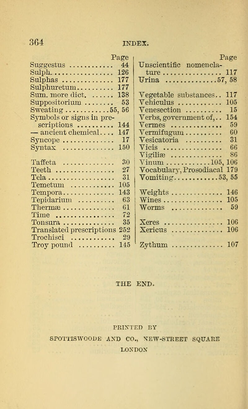 Page Suggestus 44 Sulph 126 Sulphas 177 Sulphiu'etum 177 Sum. more diet 138 Suppositorium 53 Sweating 55, 56 Symbols or signs in pre- scriptions 144 — ancient chemical.... 147 Syncope 17 Syntax 150 Unscientific ture , TJrina Page nomencla- 117 57, 58 TafEeta 30 Teeth 27 Tela 31 Temetum 105 Tempora 143 Tepiclarium 63 Thermee 61 Time 72 Tonsura 35 Translated prescriptions 252 Trochisci 29 Troy pound 145 Zythum Vegetable substances.. 117 Vehiculus 105 Venesection 15 Verbs, government of,.. 154 Vermes 59 Vermifugiim 60 Vesicatoria 31 Vicis 66 Vigihaj 80 Vinum 105, 106 Vocabulary-, Prosodiacal 179 Vomiting 53, 55 Weights Wines ., Worms 146 105 59 Xeres 106 Xericus 106 107 THE END. PRlXTEn BY SPOTTISWOODE AXD CO., NEW-STREET SQUARE LONDON