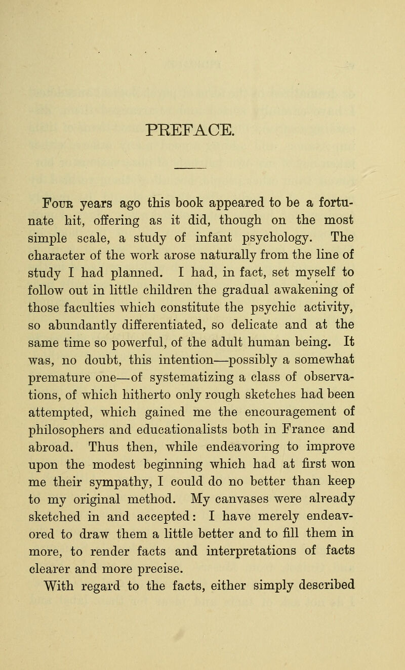 PEEFACE. Four years ago this book appeared to be a fortu- nate kit, offering as it did, though on the most simple scale, a study of infant psychology. The character of the work arose naturally from the line of study I had planned. I had, in fact, set myself to follow out in little children the gradual awakening of those faculties which constitute the psychic activity, so abundantly differentiated, so delicate and at the same time so powerful, of the adult human being. It was, no doubt, this intention—possibly a somewhat premature one—of systematizing a class of observa- tions, of which hitherto only rough sketches had been attempted, which gained me the encouragement of philosophers and educationalists both in France and abroad. Thus then, while endeavoring to improve upon the modest beginning which had at first won me their sympathy, I could do no better than keep to my original method. My canvases were already sketched in and accepted: I have merely endeav- ored to draw them a little better and to fill them in more, to render facts and interpretations of facts clearer and more precise. With regard to the facts, either simply described