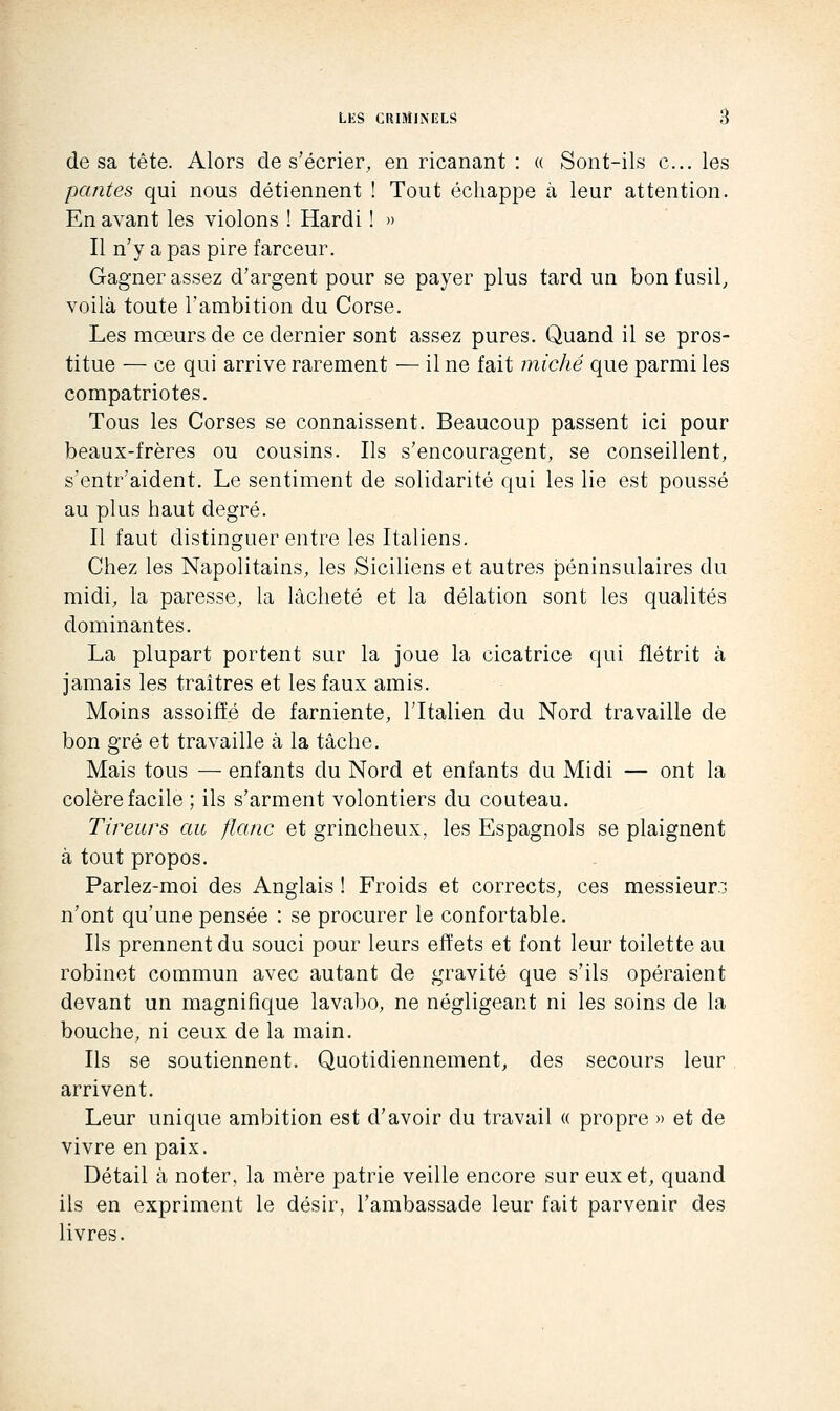 de sa tête. Alors de s'écrier, en ricanant : « Sont-ils c... les peintes qui nous détiennent ! Tout échappe à leur attention. En avant les violons ! Hardi ! » Il n'y a pas pire farceur. Gagner assez d'argent pour se payer plus tard un bon fusil, voilà toute l'ambition du Corse. Les mœurs de ce dernier sont assez pures. Quand il se pros- titue — ce qui arrive rarement — il ne fait miche que parmi les compatriotes. Tous les Corses se connaissent. Beaucoup passent ici pour beaux-frères ou cousins. Ils s'encouragent, se conseillent, s'entr'aident. Le sentiment de solidarité qui les lie est poussé au plus haut degré. Il faut distinguer entre les Italiens. Chez les Napolitains, les Siciliens et autres péninsulaires du midi, la paresse, la lâcheté et la délation sont les qualités dominantes. La plupart portent sur la joue la cicatrice qui flétrit à jamais les traîtres et les faux amis. Moins assoiffé de farniente, l'Italien du Nord travaille de bon gré et travaille à la tâche. Mais tous — enfants du Nord et enfants du Midi — ont la colère facile ; ils s'arment volontiers du couteau. Tireurs au flanc et grincheux, les Espagnols se plaignent à tout propos. Parlez-moi des Anglais ! Froids et corrects, ces messieurs n'ont qu'une pensée : se procurer le confortable. Ils prennent du souci pour leurs effets et font leur toilette au robinet commun avec autant de gravité que s'ils opéraient devant un magnifique lavabo, ne négligeant ni les soins de la bouche, ni ceux de la main. Ils se soutiennent. Quotidiennement, des secours leur arrivent. Leur unique ambition est d'avoir du travail « propre » et de vivre en paix. Détail à noter, la mère patrie veille encore sur eux et, quand ils en expriment le désir, l'ambassade leur fait parvenir des livres.