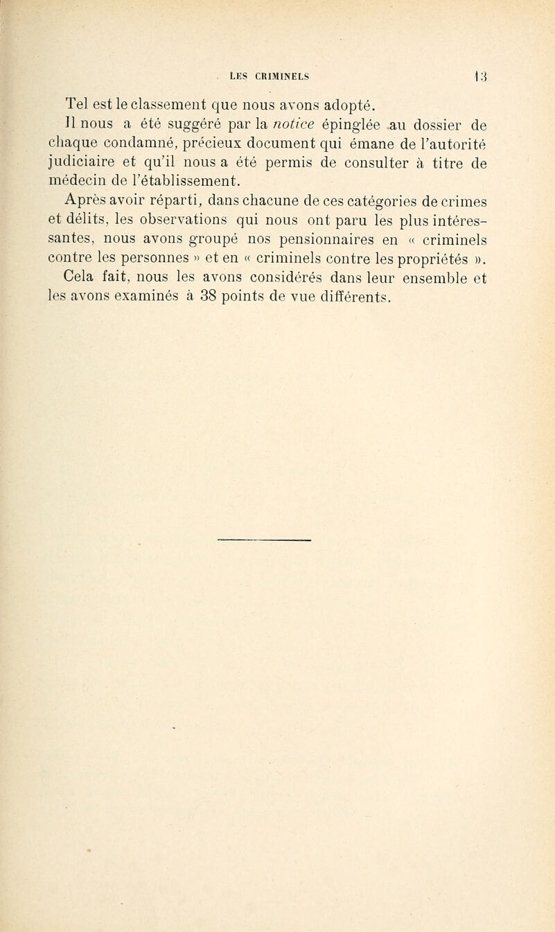 Tel est le classement que nous avons adopté. Il nous a été suggéré par la notice épinglée au dossier de chaque condamné, précieux document qui émane de l'autorité judiciaire et qu'il nous a été permis de consulter à titre de médecin de l'établissement. Après avoir réparti, dans chacune de ces catégories de crimes et délits, les observations qui nous ont paru les plus intéres- santes, nous avons groupé nos pensionnaires en « criminels contre les personnes » et en « criminels contre les propriétés ». Cela fait, nous les avons considérés dans leur ensemble et les avons examinés à 38 points de vue différents.