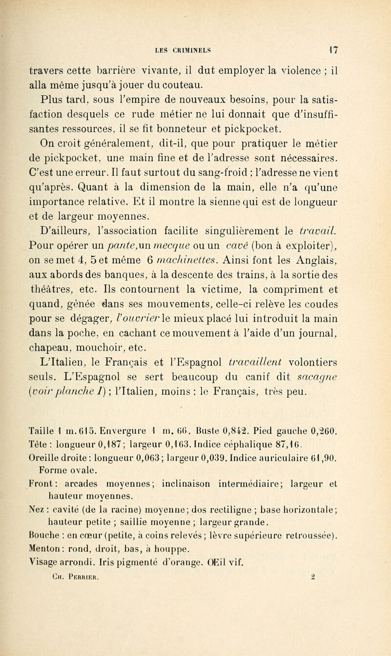 travers cette barrière vivante, il dut employer la violence ; il alla même jusqu'à jouer du couteau. Plus tard, sous l'empire de nouveaux besoins, pour la satis- faction desquels ce rude métier ne lui donnait que d'insuffi- santes ressources, il se fit bonneteur et pickpocket. On croit généralement, dit-il, que pour pratiquer le métier de pickpocket, une main fine et de l'adresse sont nécessaires. C'est une erreur. Il faut surtout du sang-froid ; l'adresse ne vient qu'après. Quant à la dimension de la main, elle n'a qu'une importance relative. Et il montre la sienne qui est de longueur et de largeur moyennes. D'ailleurs, l'association facilite singulièrement le travail. Pour opérer un pante,un mecqiie ou un cave (bon à exploiter), on se met 4, 5 et même 6 machinettes. Ainsi font les Anglais, aux abords des banques, à la descente des trains, à la sortie des théâtres, etc. Ils contournent la victime, la compriment et quand, gênée dans ses mouvements, celle-ci relève les coudes pour se dégager, l'ouvrier le mieux placé lui introduit la main dans la poche, en cachant ce mouvement à l'aide d'un journal, chapeau, mouchoir, etc. L'Italien, le Français et l'Espagnol travaillent volontiers seuls. L'Espagnol se sert beaucoup du canif dit sacagne {voir planche I) ; l'Italien, moins ; le Français, très peu. Taille 1 m. 615. Envergure 1 m. GG. Buste 0,842. Pied gauche 0,260. Tète: longueur 0,187; largeur 0,163. Indice céphalique 87,16. Oreille droite : longueur 0,063 ; largeur 0,039. Indice auriculaire 61,90. Forme ovale. Front: arcades moyennes; inclinaison intermédiaire; largeur et hauteur moyennes. Nez : cavité (de la racine) moyenne; dos rectiligne ; base horizontale; hauteur petite ; saillie moyenne; largeur grande. Bouche : en cœur (petite, à coins relevés ; lèvre supérieure retroussée). Menton: rond, droit, bas, à houppe. Visage arrondi. Iris pigmenté d'orange. OEil vif. Ch. Perrier. 2