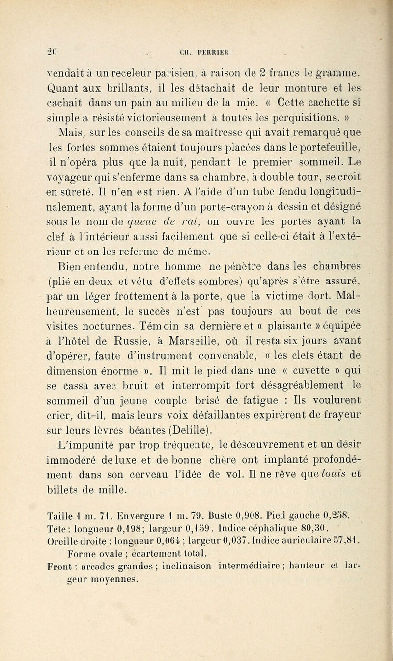 vendait à un receleur parisien, à raison de 2 francs le gramme. Quant aux brillants, il les détachait de leur monture et les cachait dans un pain au milieu de la mie. « Cette cachette si simple a résisté victorieusement à toutes les perquisitions. » Mais, sur les conseils de sa maîtresse qui avait remarqué que les fortes sommes étaient toujours placées dans le portefeuille, il n'opéra plus que la nuit, pendant le premier sommeil. Le voyageur qui s'enferme dans sa chambre, à double tour, se croit en sûreté. Il n'en est rien. A l'aide d'un tube fendu longitudi- nalement, aj^ant la forme d'un porte-crayon à dessin et désigné sous le nom de queue de vat, on ouvre les portes ayant la clef à l'intérieur aussi facilement que si celle-ci était à l'exté- rieur et on les referme de même. Bien entendu, notre homme ne pénètre dans les chambres (plié en deux et vêtu d'effets sombres) qu'après s'être assuré, par un léger frottement à la porte, que la victime dort. Mal- heureusement, le succès n'est pas toujours au bout de ces visites nocturnes. Témoin sa dernière et « plaisante «équipée à l'hôtel de Russie, à Marseille, où il resta six jours avant d'opérer, faute d'instrument convenable, « les clefs étant de dimension énorme ». Il mit le pied dans une « cuvette » qui se éassa avec bruit et interrompit fort désagréablement le sommeil d'un jeune couple brisé de fatigue : Ils voulurent crier, dit-il, mais leurs voix défaillantes expirèrent de frayeur sur leurs lèvres béantes (Delille). L'impunité par trop fréquente, le désœuvrement et un désir immodéré de luxe et de bonne chère ont implanté profondé- ment dans son cerveau l'idée de vol. Il ne rêve que/owîs et billets de mille. Taille \ m. 71. Envergure 1 m. 79. Buste 0,908. Pied gauche 0,258. Tète: longueur 0,198; largeur 0,159. Indice céphalique 80,30, Oreille droite : longueur 0,064 ; largeur 0,037. Indice auriculaire 57,8i. Forme ovale ; écartement total. Front ; arcades grandes ; inclinaison intermédiaire ; hauteur et lar- geur moyennes.