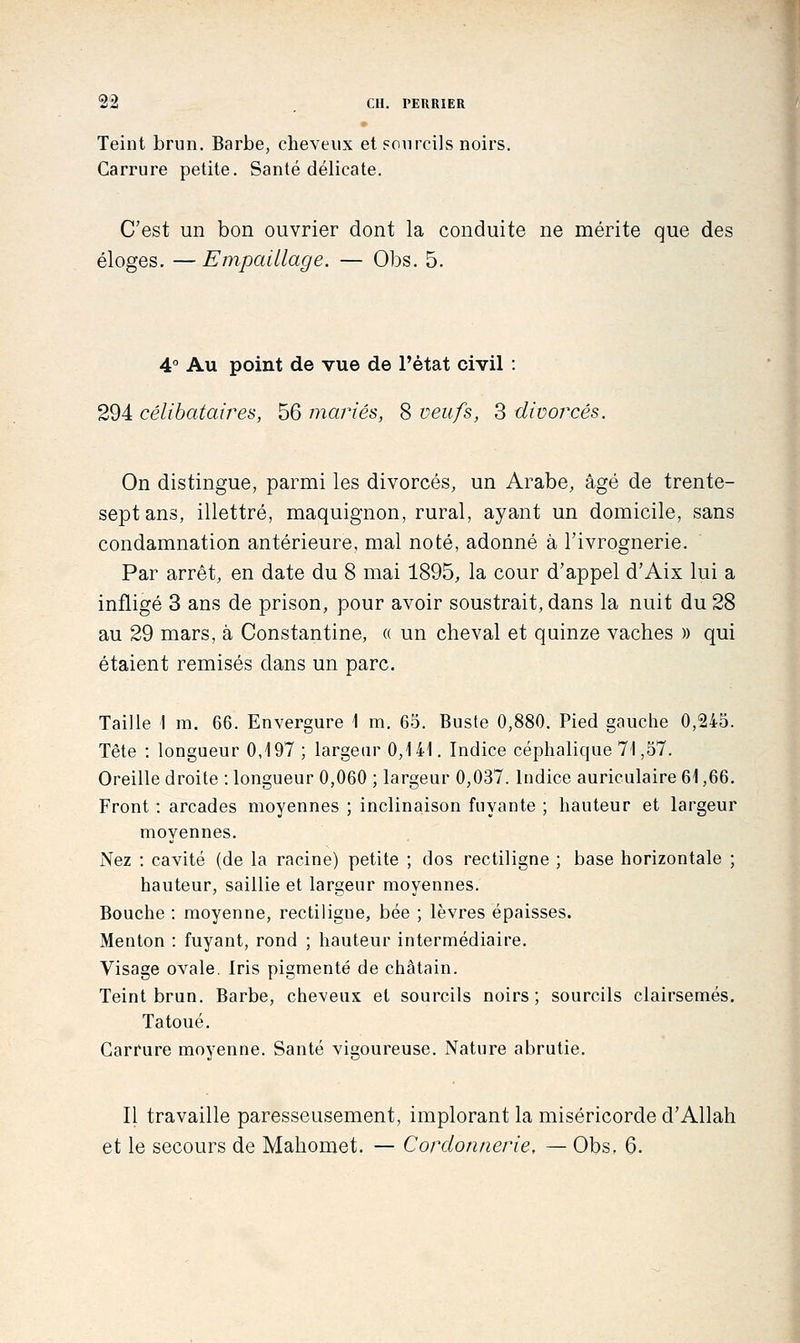 Teint brun. Barbe, cheveux et sourcils noirs. Carrure petite. Santé délicate. C'est un bon ouvrier dont la conduite ne mérite que des éloges. — Empaillage. — Obs. 5. 4° Au point de vue de l'état civil : 294 célibataires, 56 mariés, 8 veufs, 3 divorcés. On distingue, parmi les divorcés, un Arabe, âgé de trente- sept ans, illettré, maquignon, rural, ayant un domicile, sans condamnation antérieure, mal noté, adonné à l'ivrognerie. Par arrêt, en date du 8 mai 1895, la cour d'appel d'Aix lui a infligé 3 ans de prison, pour avoir soustrait, dans la nuit du 28 au 29 mars, à Constantine, « un cheval et quinze vaches » qui étaient remisés dans un parc. Taille I m. 66. Envergure \ m. 65. Buste 0,880. Pied gauche 0,245. Tête : longueur 0,197 ; largeur 0,141, Indice céphalique 71,57. Oreille droite : longueur 0,060 ; largeur 0,037. Indice auriculaire 61,66. Front : arcades moyennes ; inclinaison fuyante ; hauteur et largeur moyennes. Nez : cavité (de la racine) petite ; dos rectiligne ; base horizontale ; hauteur, saillie et largeur moyennes. Bouche : moyenne, rectiligne, bée ; lèvres épaisses. Menton : fuyant, rond ; hauteur intermédiaire. Visage ovale. Iris pigmenté de châtain. Teint brun. Barbe, cheveux et sourcils noirs; sourcils clairsemés. Tatoué, Carrure moyenne. Santé vigoureuse. Nature abrutie. Il travaille paresseusement, implorant la miséricorde d'Allah et le secours de Mahomet. — Cordonnerie, — Obs, 6.
